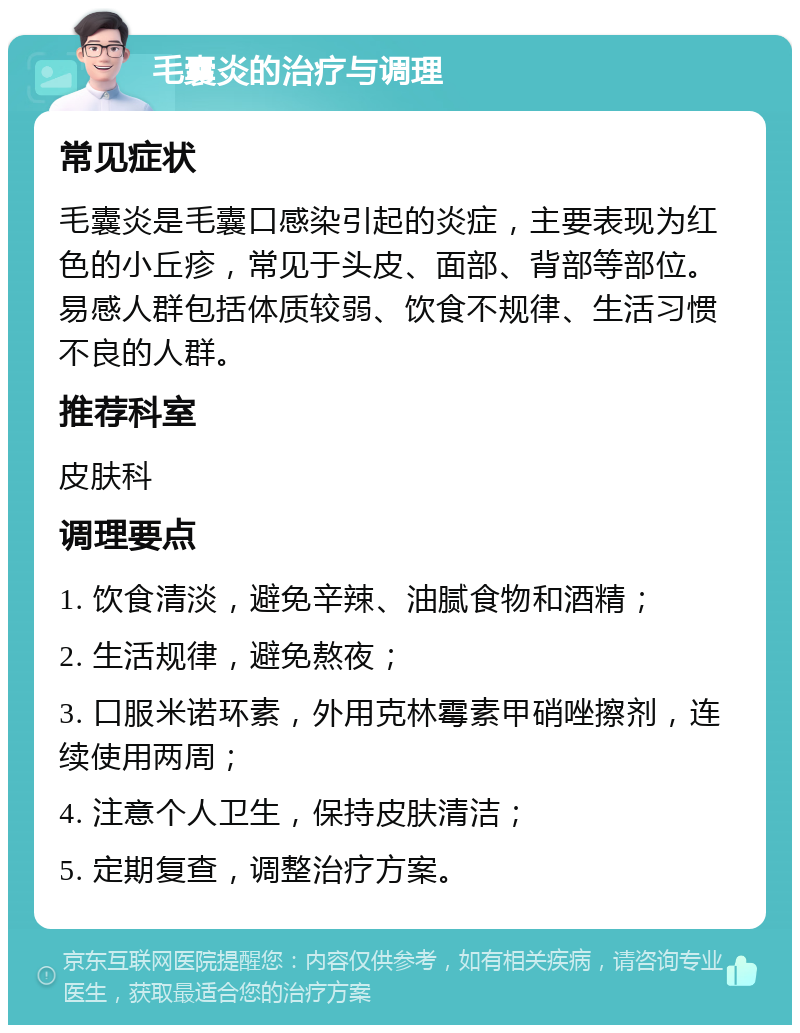 毛囊炎的治疗与调理 常见症状 毛囊炎是毛囊口感染引起的炎症，主要表现为红色的小丘疹，常见于头皮、面部、背部等部位。易感人群包括体质较弱、饮食不规律、生活习惯不良的人群。 推荐科室 皮肤科 调理要点 1. 饮食清淡，避免辛辣、油腻食物和酒精； 2. 生活规律，避免熬夜； 3. 口服米诺环素，外用克林霉素甲硝唑擦剂，连续使用两周； 4. 注意个人卫生，保持皮肤清洁； 5. 定期复查，调整治疗方案。