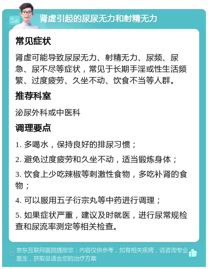 肾虚引起的尿尿无力和射精无力 常见症状 肾虚可能导致尿尿无力、射精无力、尿频、尿急、尿不尽等症状，常见于长期手淫或性生活频繁、过度疲劳、久坐不动、饮食不当等人群。 推荐科室 泌尿外科或中医科 调理要点 1. 多喝水，保持良好的排尿习惯； 2. 避免过度疲劳和久坐不动，适当锻炼身体； 3. 饮食上少吃辣椒等刺激性食物，多吃补肾的食物； 4. 可以服用五子衍宗丸等中药进行调理； 5. 如果症状严重，建议及时就医，进行尿常规检查和尿流率测定等相关检查。