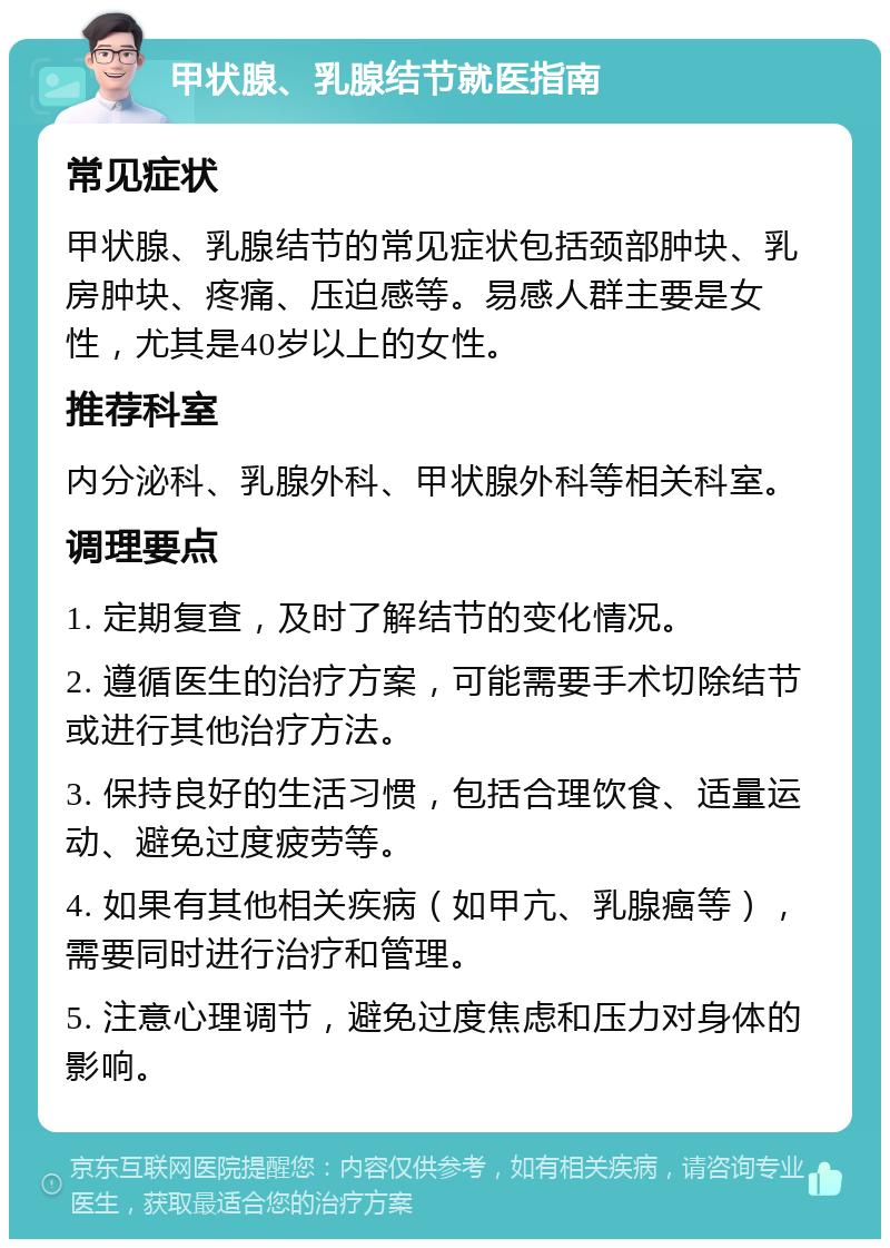 甲状腺、乳腺结节就医指南 常见症状 甲状腺、乳腺结节的常见症状包括颈部肿块、乳房肿块、疼痛、压迫感等。易感人群主要是女性，尤其是40岁以上的女性。 推荐科室 内分泌科、乳腺外科、甲状腺外科等相关科室。 调理要点 1. 定期复查，及时了解结节的变化情况。 2. 遵循医生的治疗方案，可能需要手术切除结节或进行其他治疗方法。 3. 保持良好的生活习惯，包括合理饮食、适量运动、避免过度疲劳等。 4. 如果有其他相关疾病（如甲亢、乳腺癌等），需要同时进行治疗和管理。 5. 注意心理调节，避免过度焦虑和压力对身体的影响。