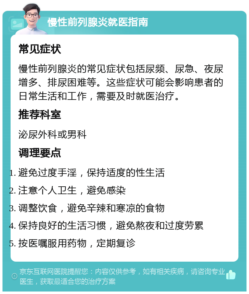 慢性前列腺炎就医指南 常见症状 慢性前列腺炎的常见症状包括尿频、尿急、夜尿增多、排尿困难等。这些症状可能会影响患者的日常生活和工作，需要及时就医治疗。 推荐科室 泌尿外科或男科 调理要点 避免过度手淫，保持适度的性生活 注意个人卫生，避免感染 调整饮食，避免辛辣和寒凉的食物 保持良好的生活习惯，避免熬夜和过度劳累 按医嘱服用药物，定期复诊