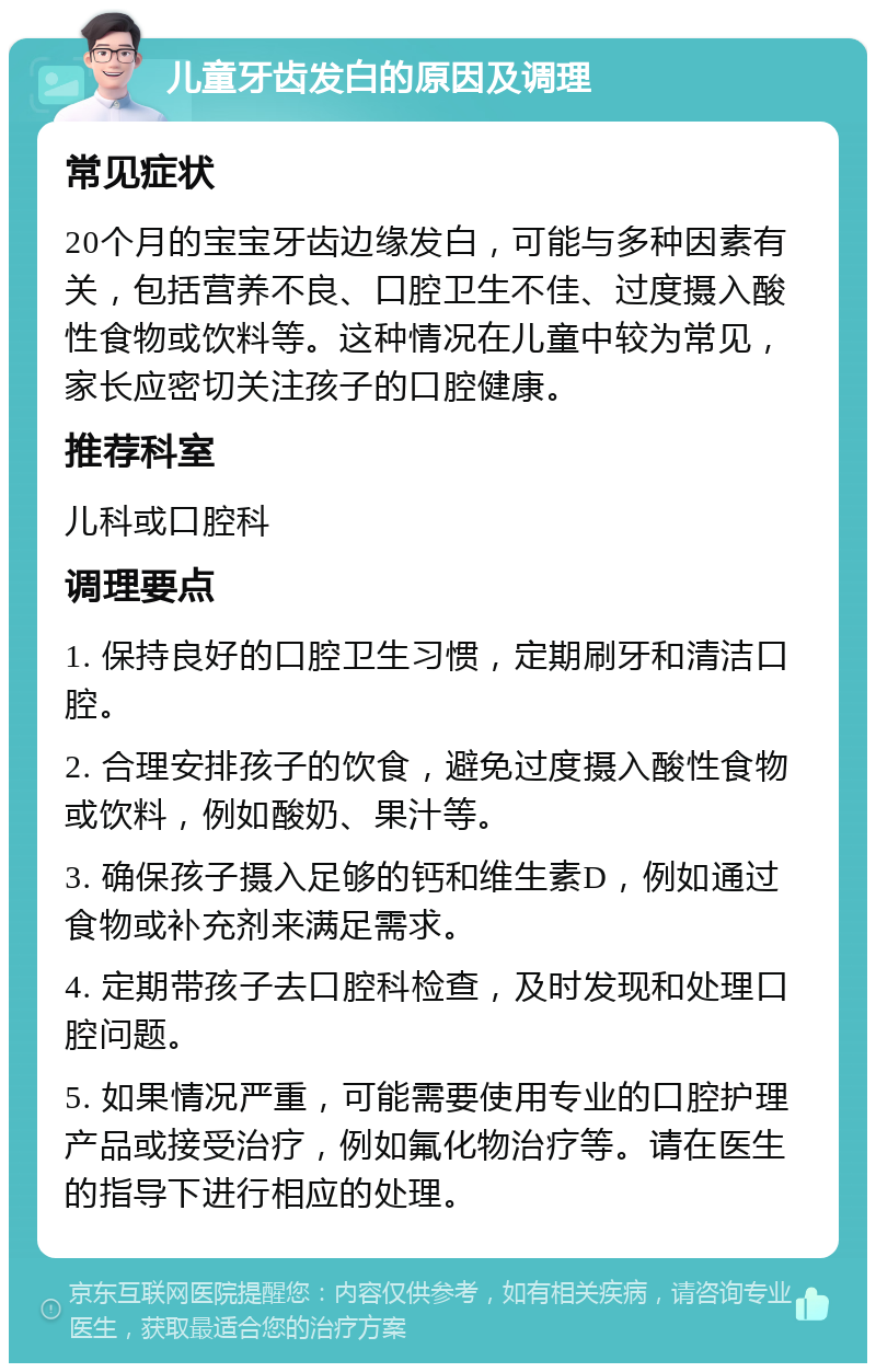 儿童牙齿发白的原因及调理 常见症状 20个月的宝宝牙齿边缘发白，可能与多种因素有关，包括营养不良、口腔卫生不佳、过度摄入酸性食物或饮料等。这种情况在儿童中较为常见，家长应密切关注孩子的口腔健康。 推荐科室 儿科或口腔科 调理要点 1. 保持良好的口腔卫生习惯，定期刷牙和清洁口腔。 2. 合理安排孩子的饮食，避免过度摄入酸性食物或饮料，例如酸奶、果汁等。 3. 确保孩子摄入足够的钙和维生素D，例如通过食物或补充剂来满足需求。 4. 定期带孩子去口腔科检查，及时发现和处理口腔问题。 5. 如果情况严重，可能需要使用专业的口腔护理产品或接受治疗，例如氟化物治疗等。请在医生的指导下进行相应的处理。