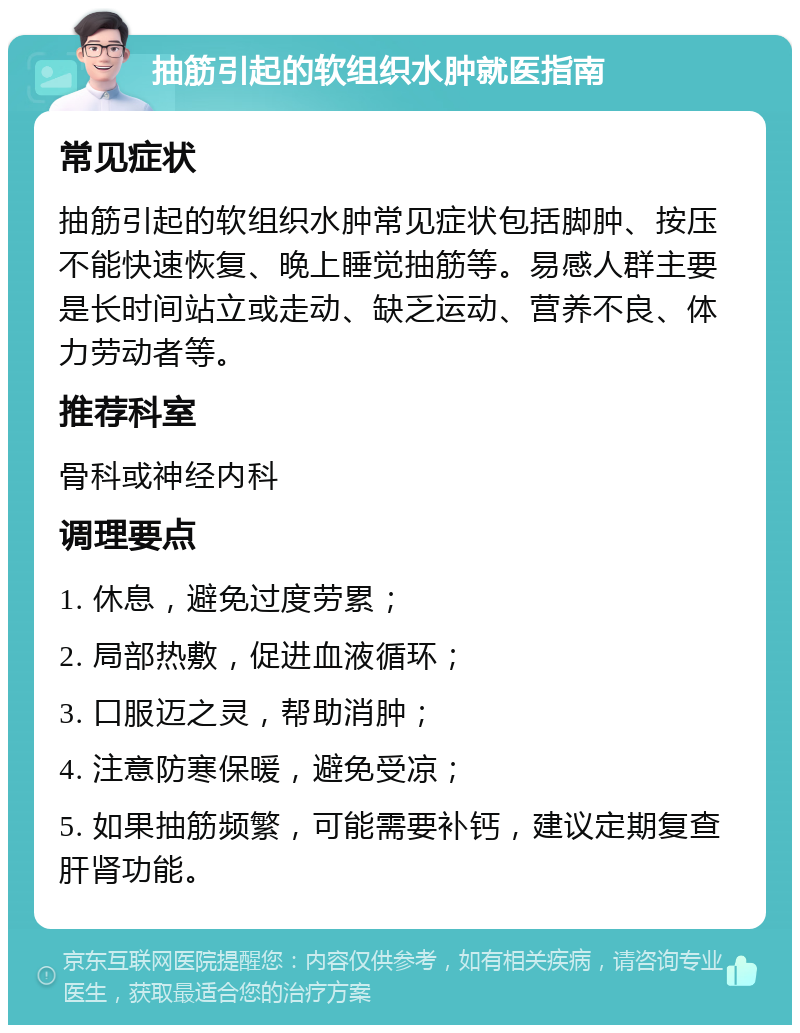 抽筋引起的软组织水肿就医指南 常见症状 抽筋引起的软组织水肿常见症状包括脚肿、按压不能快速恢复、晚上睡觉抽筋等。易感人群主要是长时间站立或走动、缺乏运动、营养不良、体力劳动者等。 推荐科室 骨科或神经内科 调理要点 1. 休息，避免过度劳累； 2. 局部热敷，促进血液循环； 3. 口服迈之灵，帮助消肿； 4. 注意防寒保暖，避免受凉； 5. 如果抽筋频繁，可能需要补钙，建议定期复查肝肾功能。