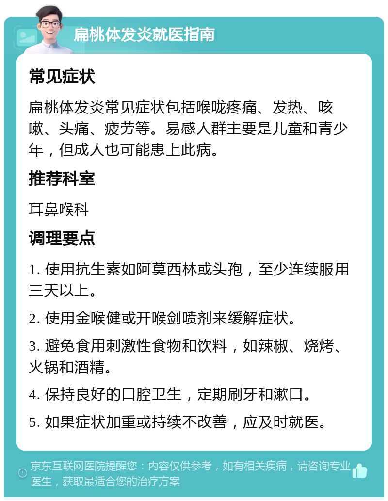 扁桃体发炎就医指南 常见症状 扁桃体发炎常见症状包括喉咙疼痛、发热、咳嗽、头痛、疲劳等。易感人群主要是儿童和青少年，但成人也可能患上此病。 推荐科室 耳鼻喉科 调理要点 1. 使用抗生素如阿莫西林或头孢，至少连续服用三天以上。 2. 使用金喉健或开喉剑喷剂来缓解症状。 3. 避免食用刺激性食物和饮料，如辣椒、烧烤、火锅和酒精。 4. 保持良好的口腔卫生，定期刷牙和漱口。 5. 如果症状加重或持续不改善，应及时就医。