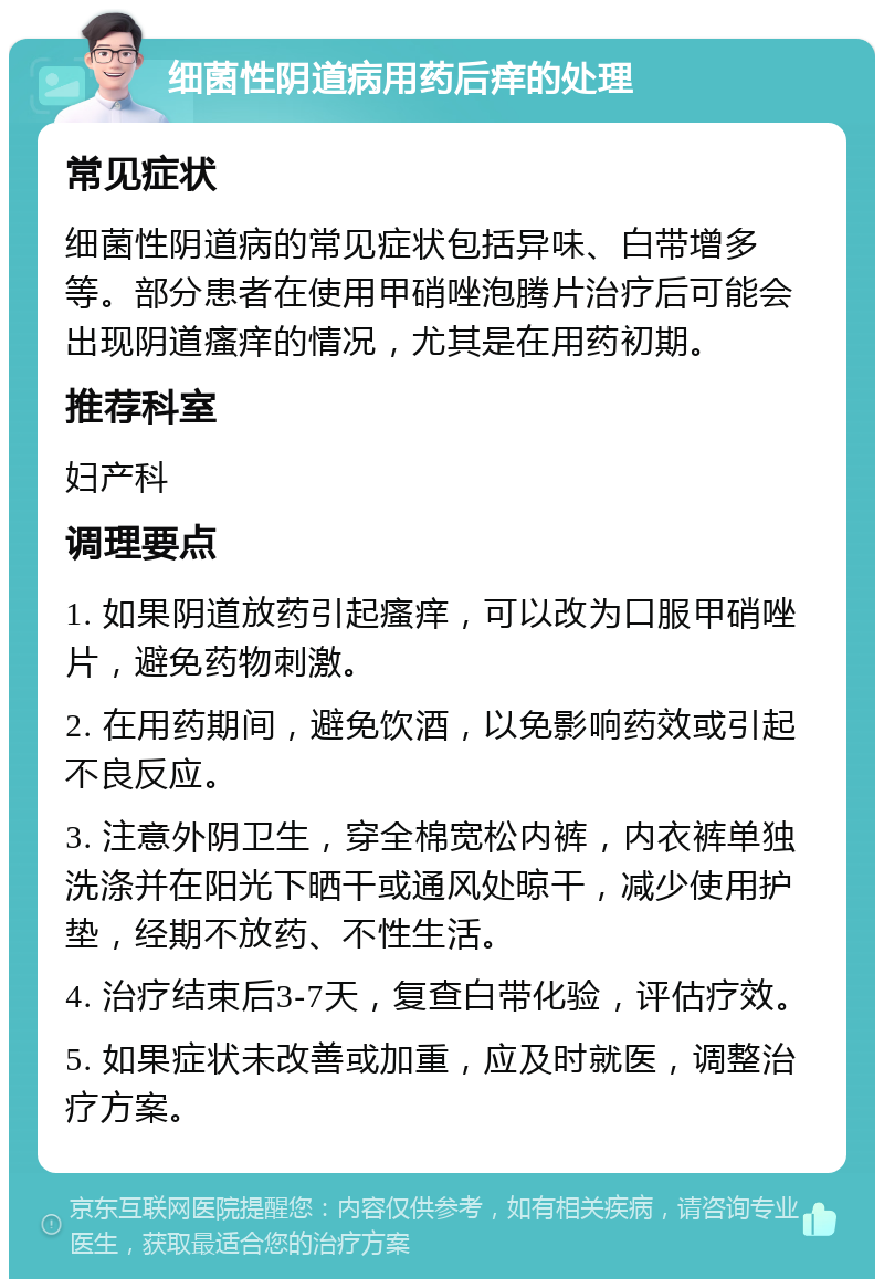 细菌性阴道病用药后痒的处理 常见症状 细菌性阴道病的常见症状包括异味、白带增多等。部分患者在使用甲硝唑泡腾片治疗后可能会出现阴道瘙痒的情况，尤其是在用药初期。 推荐科室 妇产科 调理要点 1. 如果阴道放药引起瘙痒，可以改为口服甲硝唑片，避免药物刺激。 2. 在用药期间，避免饮酒，以免影响药效或引起不良反应。 3. 注意外阴卫生，穿全棉宽松内裤，内衣裤单独洗涤并在阳光下晒干或通风处晾干，减少使用护垫，经期不放药、不性生活。 4. 治疗结束后3-7天，复查白带化验，评估疗效。 5. 如果症状未改善或加重，应及时就医，调整治疗方案。