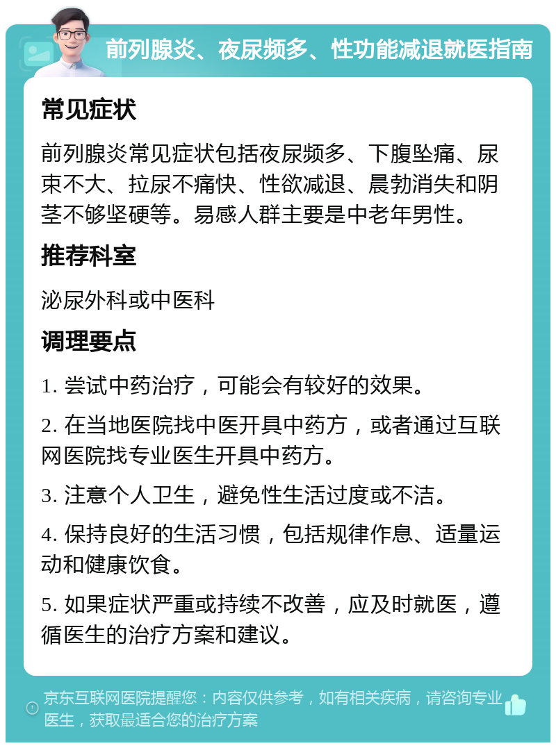 前列腺炎、夜尿频多、性功能减退就医指南 常见症状 前列腺炎常见症状包括夜尿频多、下腹坠痛、尿束不大、拉尿不痛快、性欲减退、晨勃消失和阴茎不够坚硬等。易感人群主要是中老年男性。 推荐科室 泌尿外科或中医科 调理要点 1. 尝试中药治疗，可能会有较好的效果。 2. 在当地医院找中医开具中药方，或者通过互联网医院找专业医生开具中药方。 3. 注意个人卫生，避免性生活过度或不洁。 4. 保持良好的生活习惯，包括规律作息、适量运动和健康饮食。 5. 如果症状严重或持续不改善，应及时就医，遵循医生的治疗方案和建议。