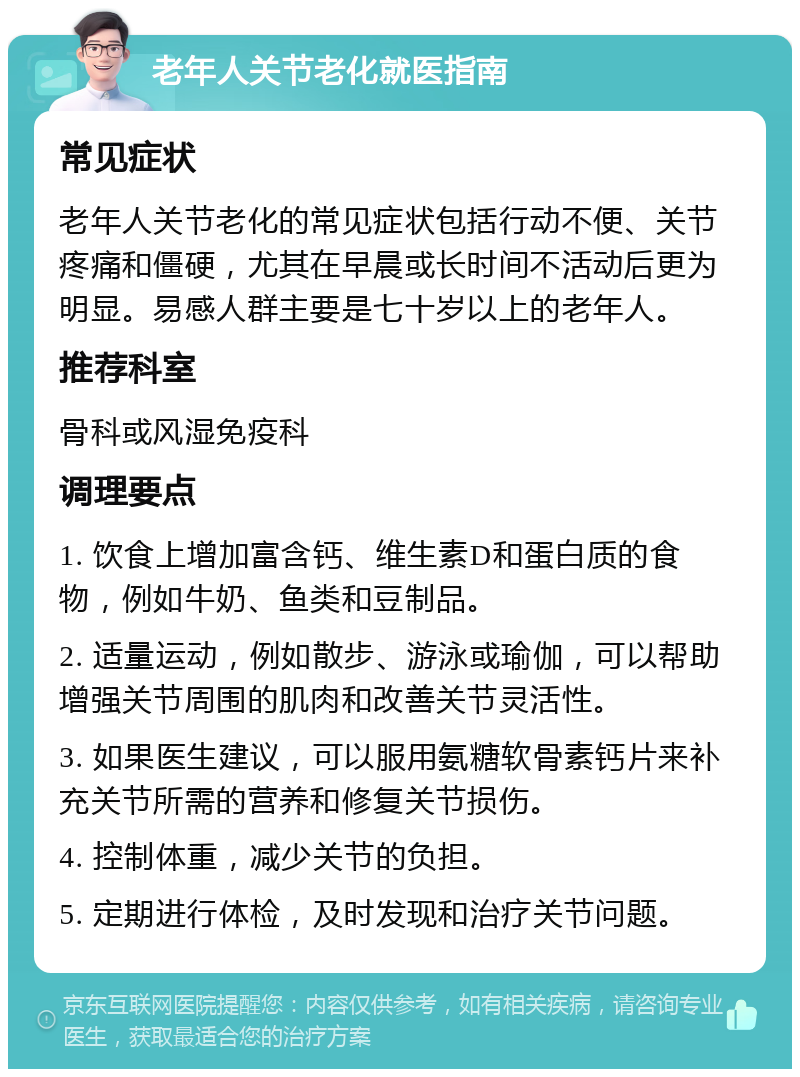 老年人关节老化就医指南 常见症状 老年人关节老化的常见症状包括行动不便、关节疼痛和僵硬，尤其在早晨或长时间不活动后更为明显。易感人群主要是七十岁以上的老年人。 推荐科室 骨科或风湿免疫科 调理要点 1. 饮食上增加富含钙、维生素D和蛋白质的食物，例如牛奶、鱼类和豆制品。 2. 适量运动，例如散步、游泳或瑜伽，可以帮助增强关节周围的肌肉和改善关节灵活性。 3. 如果医生建议，可以服用氨糖软骨素钙片来补充关节所需的营养和修复关节损伤。 4. 控制体重，减少关节的负担。 5. 定期进行体检，及时发现和治疗关节问题。