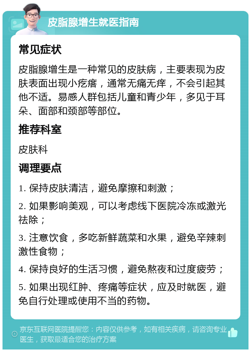 皮脂腺增生就医指南 常见症状 皮脂腺增生是一种常见的皮肤病，主要表现为皮肤表面出现小疙瘩，通常无痛无痒，不会引起其他不适。易感人群包括儿童和青少年，多见于耳朵、面部和颈部等部位。 推荐科室 皮肤科 调理要点 1. 保持皮肤清洁，避免摩擦和刺激； 2. 如果影响美观，可以考虑线下医院冷冻或激光祛除； 3. 注意饮食，多吃新鲜蔬菜和水果，避免辛辣刺激性食物； 4. 保持良好的生活习惯，避免熬夜和过度疲劳； 5. 如果出现红肿、疼痛等症状，应及时就医，避免自行处理或使用不当的药物。