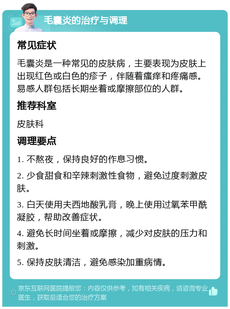 毛囊炎的治疗与调理 常见症状 毛囊炎是一种常见的皮肤病，主要表现为皮肤上出现红色或白色的疹子，伴随着瘙痒和疼痛感。易感人群包括长期坐着或摩擦部位的人群。 推荐科室 皮肤科 调理要点 1. 不熬夜，保持良好的作息习惯。 2. 少食甜食和辛辣刺激性食物，避免过度刺激皮肤。 3. 白天使用夫西地酸乳膏，晚上使用过氧苯甲酰凝胶，帮助改善症状。 4. 避免长时间坐着或摩擦，减少对皮肤的压力和刺激。 5. 保持皮肤清洁，避免感染加重病情。