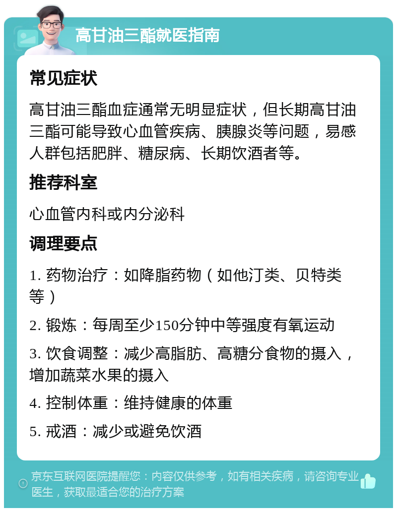 高甘油三酯就医指南 常见症状 高甘油三酯血症通常无明显症状，但长期高甘油三酯可能导致心血管疾病、胰腺炎等问题，易感人群包括肥胖、糖尿病、长期饮酒者等。 推荐科室 心血管内科或内分泌科 调理要点 1. 药物治疗：如降脂药物（如他汀类、贝特类等） 2. 锻炼：每周至少150分钟中等强度有氧运动 3. 饮食调整：减少高脂肪、高糖分食物的摄入，增加蔬菜水果的摄入 4. 控制体重：维持健康的体重 5. 戒酒：减少或避免饮酒