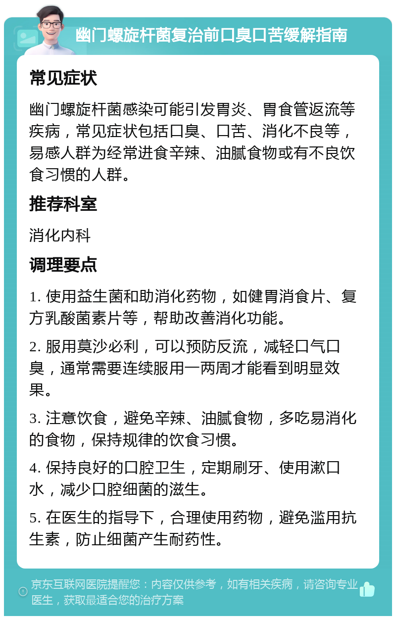 幽门螺旋杆菌复治前口臭口苦缓解指南 常见症状 幽门螺旋杆菌感染可能引发胃炎、胃食管返流等疾病，常见症状包括口臭、口苦、消化不良等，易感人群为经常进食辛辣、油腻食物或有不良饮食习惯的人群。 推荐科室 消化内科 调理要点 1. 使用益生菌和助消化药物，如健胃消食片、复方乳酸菌素片等，帮助改善消化功能。 2. 服用莫沙必利，可以预防反流，减轻口气口臭，通常需要连续服用一两周才能看到明显效果。 3. 注意饮食，避免辛辣、油腻食物，多吃易消化的食物，保持规律的饮食习惯。 4. 保持良好的口腔卫生，定期刷牙、使用漱口水，减少口腔细菌的滋生。 5. 在医生的指导下，合理使用药物，避免滥用抗生素，防止细菌产生耐药性。