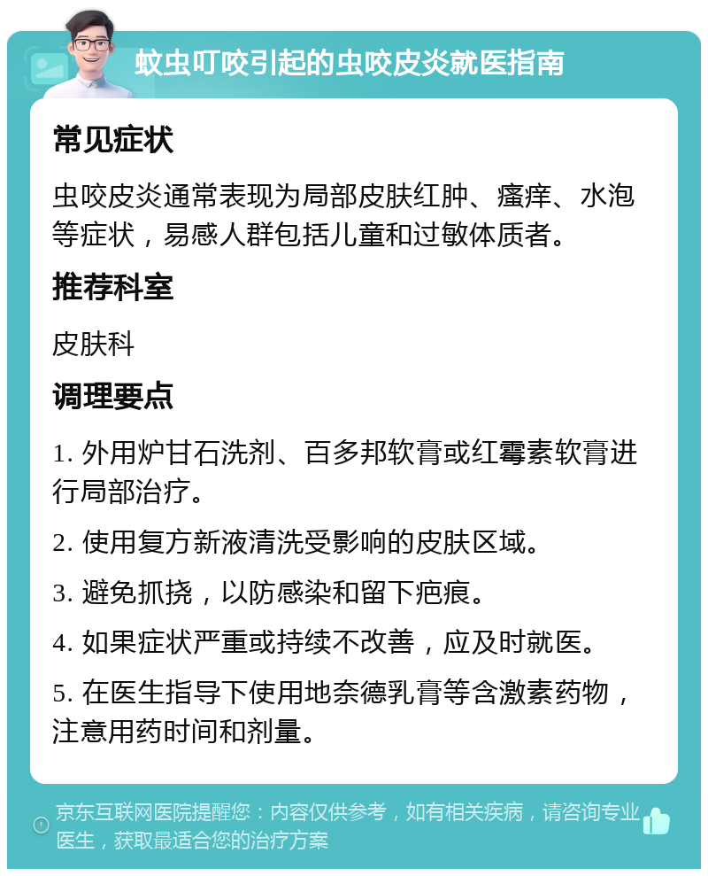 蚊虫叮咬引起的虫咬皮炎就医指南 常见症状 虫咬皮炎通常表现为局部皮肤红肿、瘙痒、水泡等症状，易感人群包括儿童和过敏体质者。 推荐科室 皮肤科 调理要点 1. 外用炉甘石洗剂、百多邦软膏或红霉素软膏进行局部治疗。 2. 使用复方新液清洗受影响的皮肤区域。 3. 避免抓挠，以防感染和留下疤痕。 4. 如果症状严重或持续不改善，应及时就医。 5. 在医生指导下使用地奈德乳膏等含激素药物，注意用药时间和剂量。