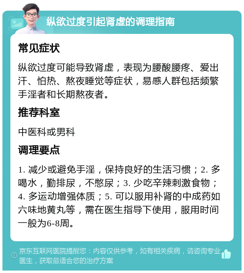 纵欲过度引起肾虚的调理指南 常见症状 纵欲过度可能导致肾虚，表现为腰酸腰疼、爱出汗、怕热、熬夜睡觉等症状，易感人群包括频繁手淫者和长期熬夜者。 推荐科室 中医科或男科 调理要点 1. 减少或避免手淫，保持良好的生活习惯；2. 多喝水，勤排尿，不憋尿；3. 少吃辛辣刺激食物；4. 多运动增强体质；5. 可以服用补肾的中成药如六味地黄丸等，需在医生指导下使用，服用时间一般为6-8周。