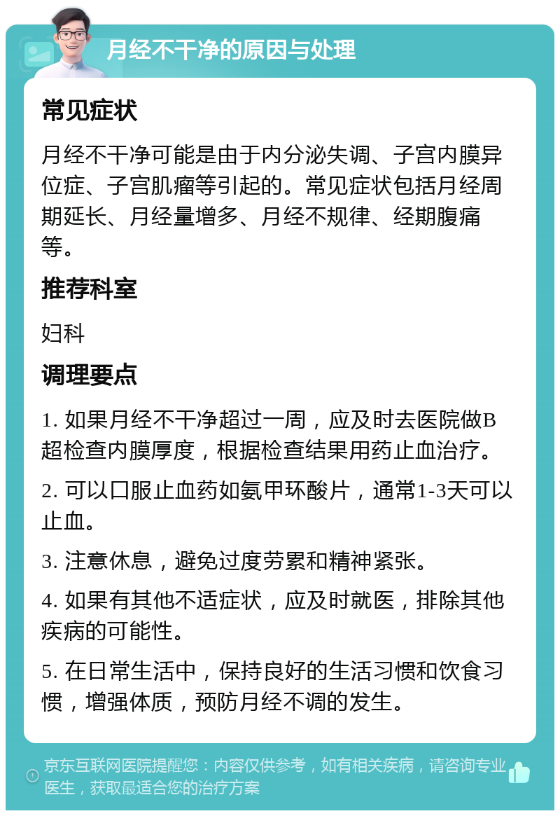 月经不干净的原因与处理 常见症状 月经不干净可能是由于内分泌失调、子宫内膜异位症、子宫肌瘤等引起的。常见症状包括月经周期延长、月经量增多、月经不规律、经期腹痛等。 推荐科室 妇科 调理要点 1. 如果月经不干净超过一周，应及时去医院做B超检查内膜厚度，根据检查结果用药止血治疗。 2. 可以口服止血药如氨甲环酸片，通常1-3天可以止血。 3. 注意休息，避免过度劳累和精神紧张。 4. 如果有其他不适症状，应及时就医，排除其他疾病的可能性。 5. 在日常生活中，保持良好的生活习惯和饮食习惯，增强体质，预防月经不调的发生。