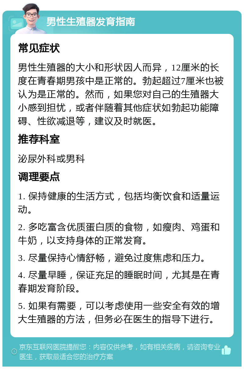 男性生殖器发育指南 常见症状 男性生殖器的大小和形状因人而异，12厘米的长度在青春期男孩中是正常的。勃起超过7厘米也被认为是正常的。然而，如果您对自己的生殖器大小感到担忧，或者伴随着其他症状如勃起功能障碍、性欲减退等，建议及时就医。 推荐科室 泌尿外科或男科 调理要点 1. 保持健康的生活方式，包括均衡饮食和适量运动。 2. 多吃富含优质蛋白质的食物，如瘦肉、鸡蛋和牛奶，以支持身体的正常发育。 3. 尽量保持心情舒畅，避免过度焦虑和压力。 4. 尽量早睡，保证充足的睡眠时间，尤其是在青春期发育阶段。 5. 如果有需要，可以考虑使用一些安全有效的增大生殖器的方法，但务必在医生的指导下进行。