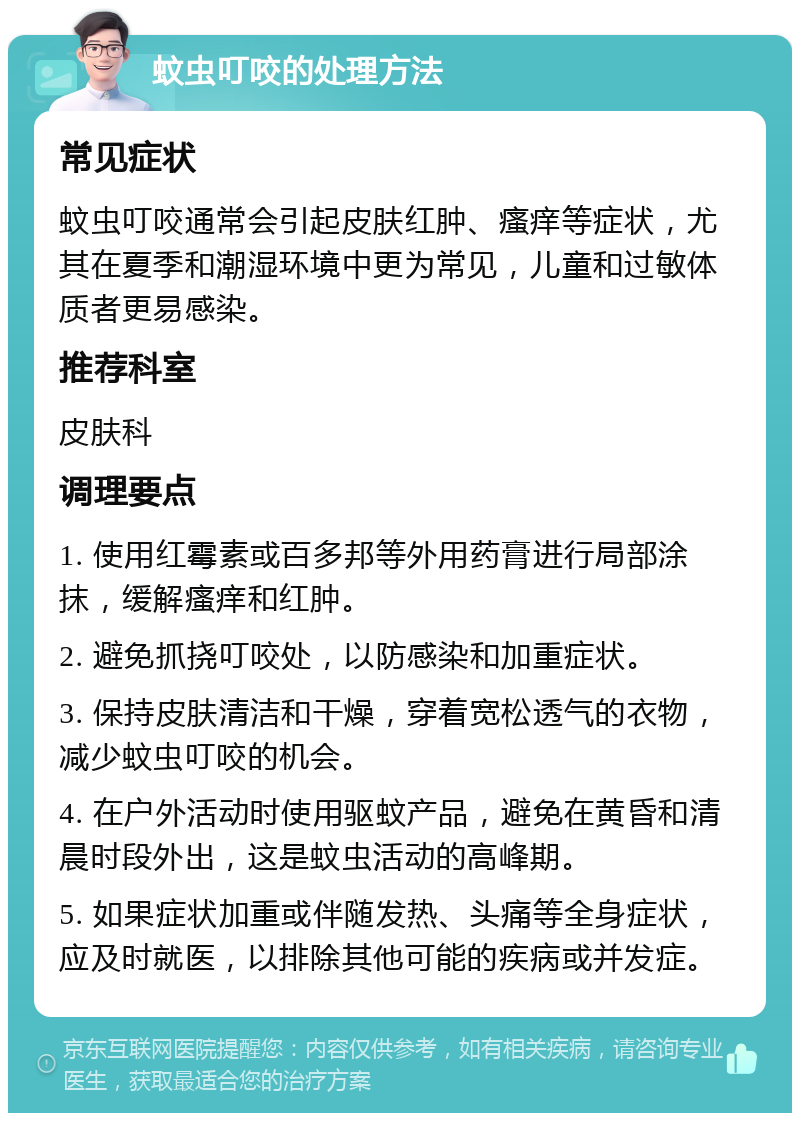 蚊虫叮咬的处理方法 常见症状 蚊虫叮咬通常会引起皮肤红肿、瘙痒等症状，尤其在夏季和潮湿环境中更为常见，儿童和过敏体质者更易感染。 推荐科室 皮肤科 调理要点 1. 使用红霉素或百多邦等外用药膏进行局部涂抹，缓解瘙痒和红肿。 2. 避免抓挠叮咬处，以防感染和加重症状。 3. 保持皮肤清洁和干燥，穿着宽松透气的衣物，减少蚊虫叮咬的机会。 4. 在户外活动时使用驱蚊产品，避免在黄昏和清晨时段外出，这是蚊虫活动的高峰期。 5. 如果症状加重或伴随发热、头痛等全身症状，应及时就医，以排除其他可能的疾病或并发症。