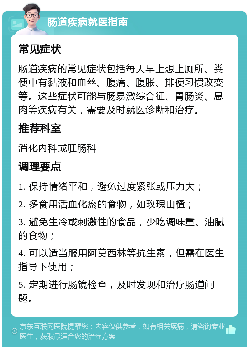 肠道疾病就医指南 常见症状 肠道疾病的常见症状包括每天早上想上厕所、粪便中有黏液和血丝、腹痛、腹胀、排便习惯改变等。这些症状可能与肠易激综合征、胃肠炎、息肉等疾病有关，需要及时就医诊断和治疗。 推荐科室 消化内科或肛肠科 调理要点 1. 保持情绪平和，避免过度紧张或压力大； 2. 多食用活血化瘀的食物，如玫瑰山楂； 3. 避免生冷或刺激性的食品，少吃调味重、油腻的食物； 4. 可以适当服用阿莫西林等抗生素，但需在医生指导下使用； 5. 定期进行肠镜检查，及时发现和治疗肠道问题。