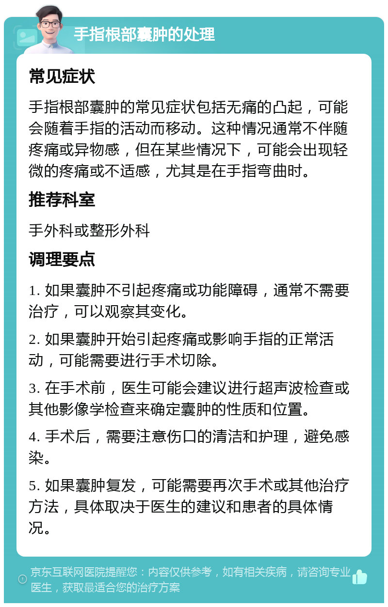 手指根部囊肿的处理 常见症状 手指根部囊肿的常见症状包括无痛的凸起，可能会随着手指的活动而移动。这种情况通常不伴随疼痛或异物感，但在某些情况下，可能会出现轻微的疼痛或不适感，尤其是在手指弯曲时。 推荐科室 手外科或整形外科 调理要点 1. 如果囊肿不引起疼痛或功能障碍，通常不需要治疗，可以观察其变化。 2. 如果囊肿开始引起疼痛或影响手指的正常活动，可能需要进行手术切除。 3. 在手术前，医生可能会建议进行超声波检查或其他影像学检查来确定囊肿的性质和位置。 4. 手术后，需要注意伤口的清洁和护理，避免感染。 5. 如果囊肿复发，可能需要再次手术或其他治疗方法，具体取决于医生的建议和患者的具体情况。