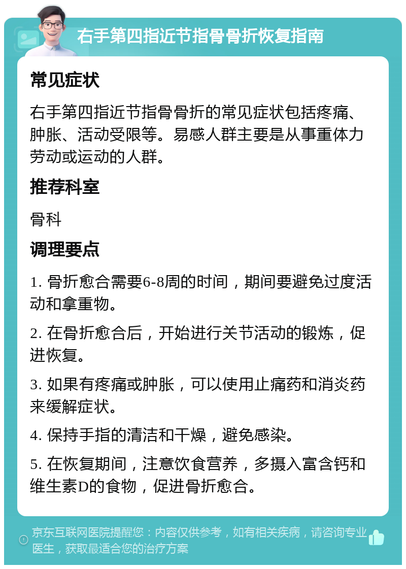 右手第四指近节指骨骨折恢复指南 常见症状 右手第四指近节指骨骨折的常见症状包括疼痛、肿胀、活动受限等。易感人群主要是从事重体力劳动或运动的人群。 推荐科室 骨科 调理要点 1. 骨折愈合需要6-8周的时间，期间要避免过度活动和拿重物。 2. 在骨折愈合后，开始进行关节活动的锻炼，促进恢复。 3. 如果有疼痛或肿胀，可以使用止痛药和消炎药来缓解症状。 4. 保持手指的清洁和干燥，避免感染。 5. 在恢复期间，注意饮食营养，多摄入富含钙和维生素D的食物，促进骨折愈合。