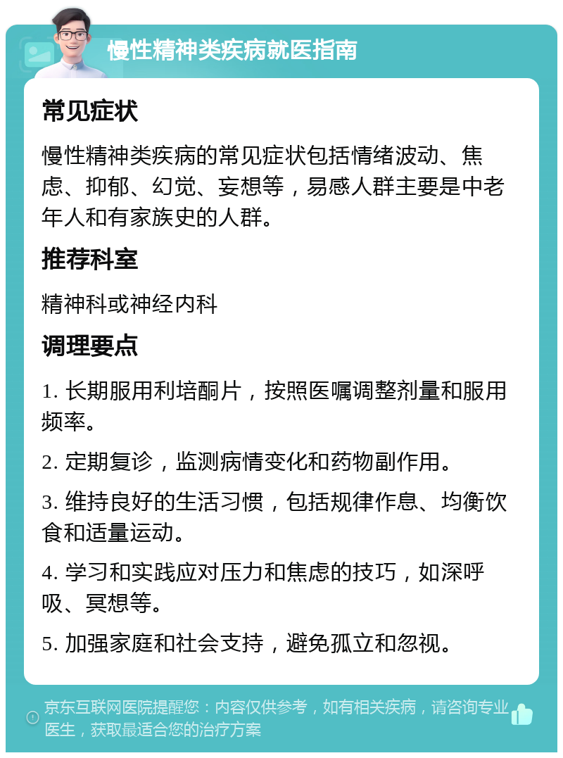 慢性精神类疾病就医指南 常见症状 慢性精神类疾病的常见症状包括情绪波动、焦虑、抑郁、幻觉、妄想等，易感人群主要是中老年人和有家族史的人群。 推荐科室 精神科或神经内科 调理要点 1. 长期服用利培酮片，按照医嘱调整剂量和服用频率。 2. 定期复诊，监测病情变化和药物副作用。 3. 维持良好的生活习惯，包括规律作息、均衡饮食和适量运动。 4. 学习和实践应对压力和焦虑的技巧，如深呼吸、冥想等。 5. 加强家庭和社会支持，避免孤立和忽视。