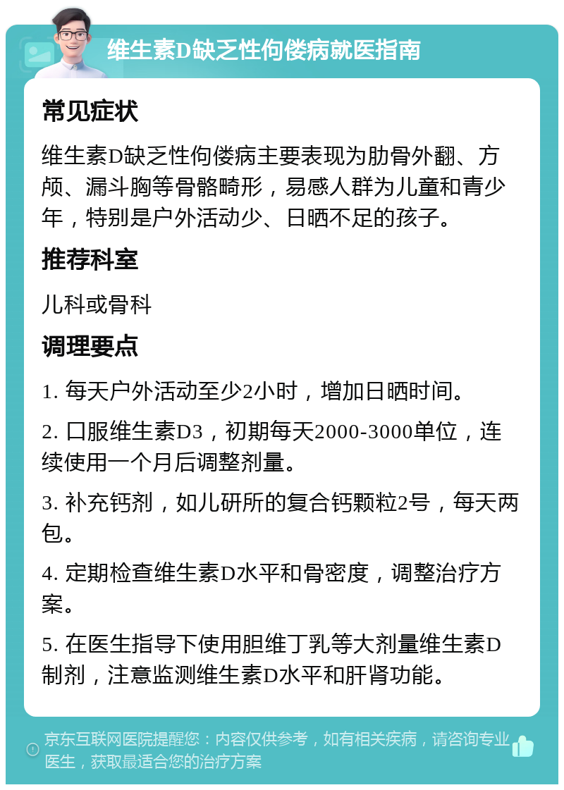 维生素D缺乏性佝偻病就医指南 常见症状 维生素D缺乏性佝偻病主要表现为肋骨外翻、方颅、漏斗胸等骨骼畸形，易感人群为儿童和青少年，特别是户外活动少、日晒不足的孩子。 推荐科室 儿科或骨科 调理要点 1. 每天户外活动至少2小时，增加日晒时间。 2. 口服维生素D3，初期每天2000-3000单位，连续使用一个月后调整剂量。 3. 补充钙剂，如儿研所的复合钙颗粒2号，每天两包。 4. 定期检查维生素D水平和骨密度，调整治疗方案。 5. 在医生指导下使用胆维丁乳等大剂量维生素D制剂，注意监测维生素D水平和肝肾功能。