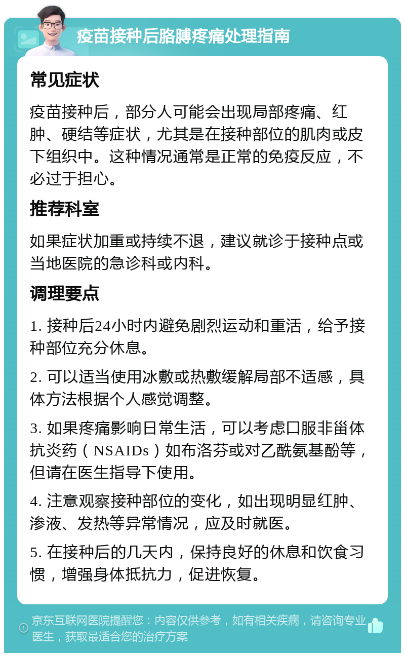 疫苗接种后胳膊疼痛处理指南 常见症状 疫苗接种后，部分人可能会出现局部疼痛、红肿、硬结等症状，尤其是在接种部位的肌肉或皮下组织中。这种情况通常是正常的免疫反应，不必过于担心。 推荐科室 如果症状加重或持续不退，建议就诊于接种点或当地医院的急诊科或内科。 调理要点 1. 接种后24小时内避免剧烈运动和重活，给予接种部位充分休息。 2. 可以适当使用冰敷或热敷缓解局部不适感，具体方法根据个人感觉调整。 3. 如果疼痛影响日常生活，可以考虑口服非甾体抗炎药（NSAIDs）如布洛芬或对乙酰氨基酚等，但请在医生指导下使用。 4. 注意观察接种部位的变化，如出现明显红肿、渗液、发热等异常情况，应及时就医。 5. 在接种后的几天内，保持良好的休息和饮食习惯，增强身体抵抗力，促进恢复。