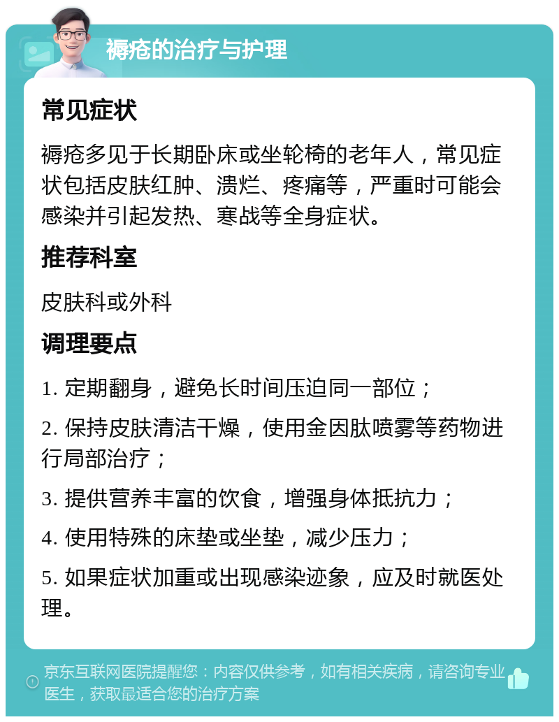 褥疮的治疗与护理 常见症状 褥疮多见于长期卧床或坐轮椅的老年人，常见症状包括皮肤红肿、溃烂、疼痛等，严重时可能会感染并引起发热、寒战等全身症状。 推荐科室 皮肤科或外科 调理要点 1. 定期翻身，避免长时间压迫同一部位； 2. 保持皮肤清洁干燥，使用金因肽喷雾等药物进行局部治疗； 3. 提供营养丰富的饮食，增强身体抵抗力； 4. 使用特殊的床垫或坐垫，减少压力； 5. 如果症状加重或出现感染迹象，应及时就医处理。