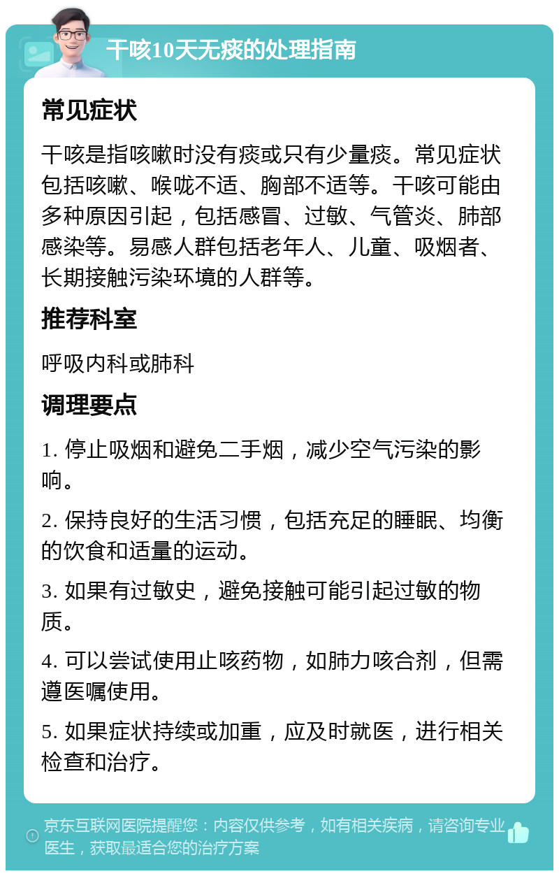 干咳10天无痰的处理指南 常见症状 干咳是指咳嗽时没有痰或只有少量痰。常见症状包括咳嗽、喉咙不适、胸部不适等。干咳可能由多种原因引起，包括感冒、过敏、气管炎、肺部感染等。易感人群包括老年人、儿童、吸烟者、长期接触污染环境的人群等。 推荐科室 呼吸内科或肺科 调理要点 1. 停止吸烟和避免二手烟，减少空气污染的影响。 2. 保持良好的生活习惯，包括充足的睡眠、均衡的饮食和适量的运动。 3. 如果有过敏史，避免接触可能引起过敏的物质。 4. 可以尝试使用止咳药物，如肺力咳合剂，但需遵医嘱使用。 5. 如果症状持续或加重，应及时就医，进行相关检查和治疗。