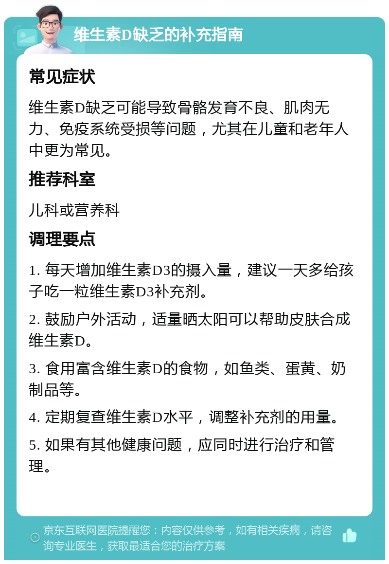 维生素D缺乏的补充指南 常见症状 维生素D缺乏可能导致骨骼发育不良、肌肉无力、免疫系统受损等问题，尤其在儿童和老年人中更为常见。 推荐科室 儿科或营养科 调理要点 1. 每天增加维生素D3的摄入量，建议一天多给孩子吃一粒维生素D3补充剂。 2. 鼓励户外活动，适量晒太阳可以帮助皮肤合成维生素D。 3. 食用富含维生素D的食物，如鱼类、蛋黄、奶制品等。 4. 定期复查维生素D水平，调整补充剂的用量。 5. 如果有其他健康问题，应同时进行治疗和管理。