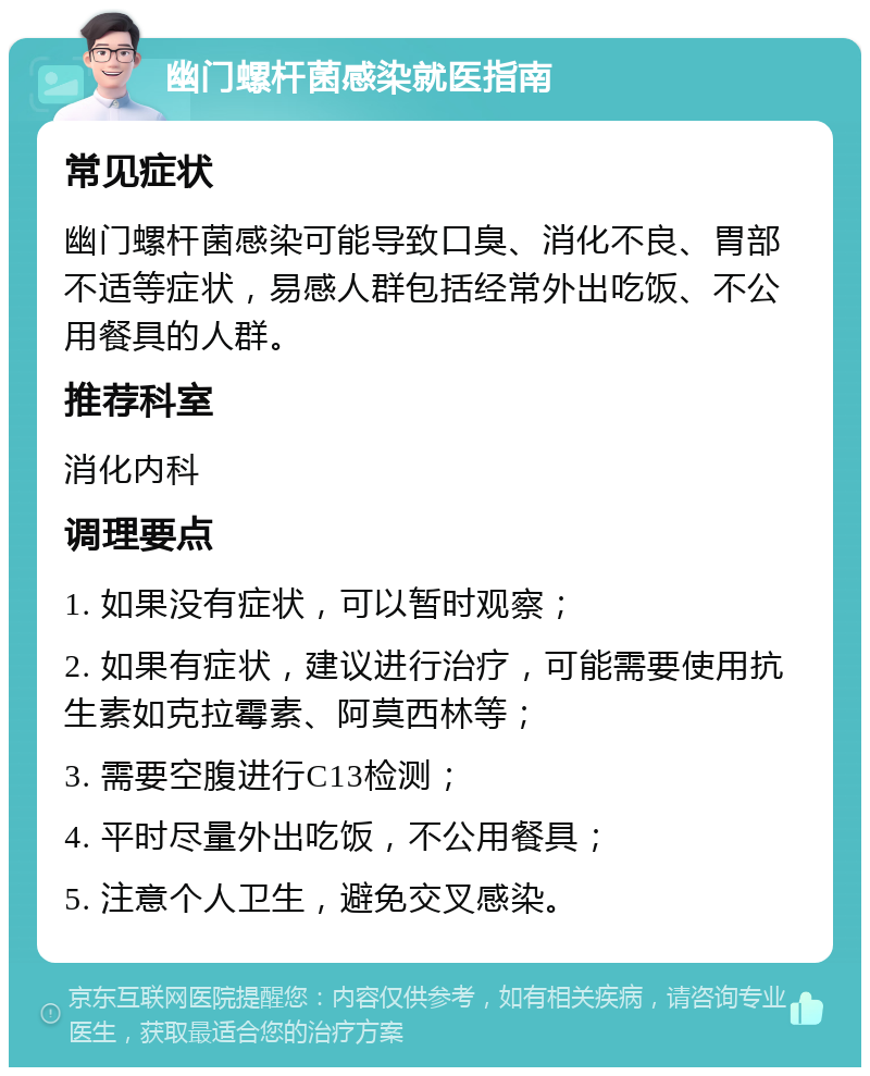 幽门螺杆菌感染就医指南 常见症状 幽门螺杆菌感染可能导致口臭、消化不良、胃部不适等症状，易感人群包括经常外出吃饭、不公用餐具的人群。 推荐科室 消化内科 调理要点 1. 如果没有症状，可以暂时观察； 2. 如果有症状，建议进行治疗，可能需要使用抗生素如克拉霉素、阿莫西林等； 3. 需要空腹进行C13检测； 4. 平时尽量外出吃饭，不公用餐具； 5. 注意个人卫生，避免交叉感染。