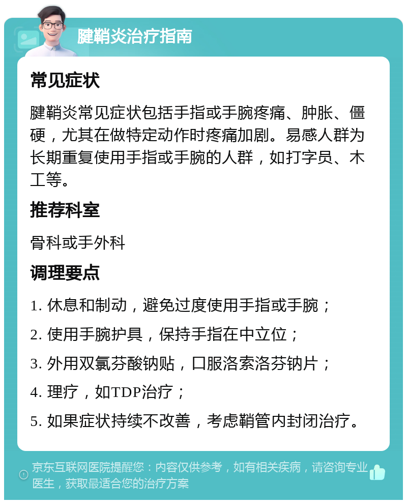 腱鞘炎治疗指南 常见症状 腱鞘炎常见症状包括手指或手腕疼痛、肿胀、僵硬，尤其在做特定动作时疼痛加剧。易感人群为长期重复使用手指或手腕的人群，如打字员、木工等。 推荐科室 骨科或手外科 调理要点 1. 休息和制动，避免过度使用手指或手腕； 2. 使用手腕护具，保持手指在中立位； 3. 外用双氯芬酸钠贴，口服洛索洛芬钠片； 4. 理疗，如TDP治疗； 5. 如果症状持续不改善，考虑鞘管内封闭治疗。