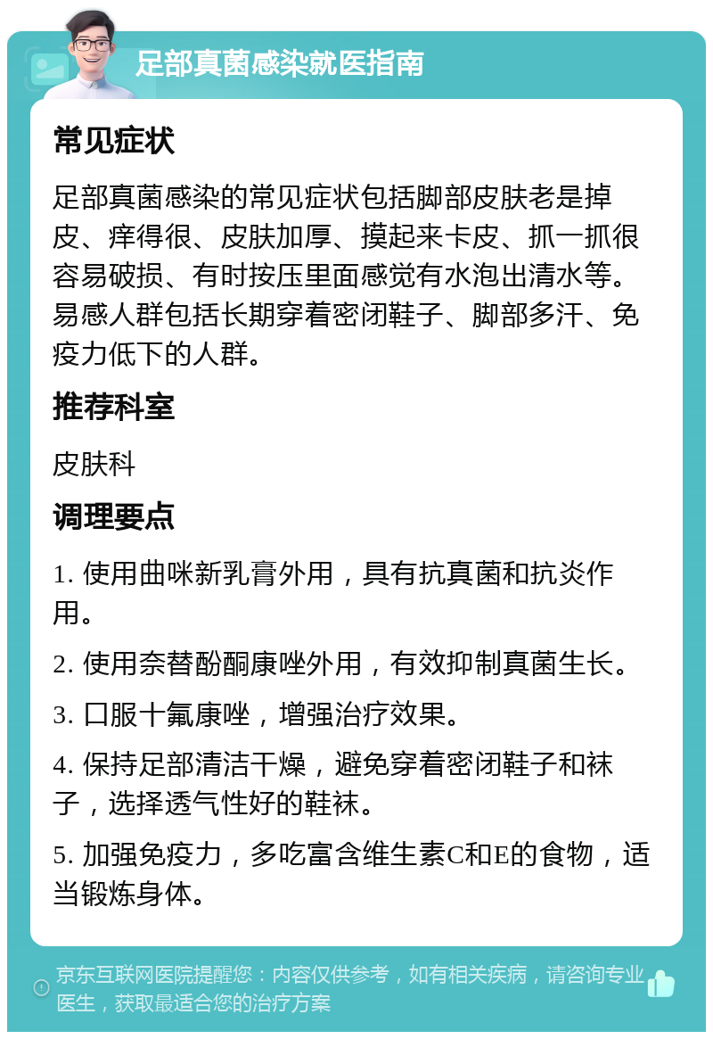 足部真菌感染就医指南 常见症状 足部真菌感染的常见症状包括脚部皮肤老是掉皮、痒得很、皮肤加厚、摸起来卡皮、抓一抓很容易破损、有时按压里面感觉有水泡出清水等。易感人群包括长期穿着密闭鞋子、脚部多汗、免疫力低下的人群。 推荐科室 皮肤科 调理要点 1. 使用曲咪新乳膏外用，具有抗真菌和抗炎作用。 2. 使用奈替酚酮康唑外用，有效抑制真菌生长。 3. 口服十氟康唑，增强治疗效果。 4. 保持足部清洁干燥，避免穿着密闭鞋子和袜子，选择透气性好的鞋袜。 5. 加强免疫力，多吃富含维生素C和E的食物，适当锻炼身体。