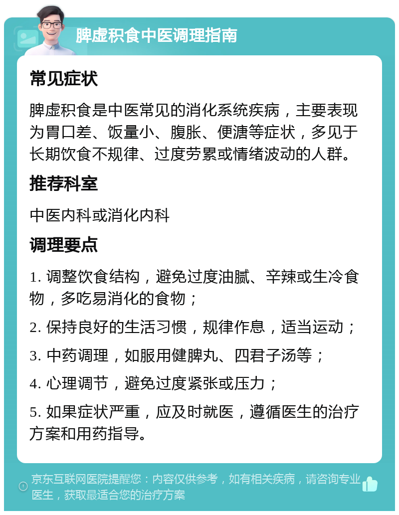 脾虚积食中医调理指南 常见症状 脾虚积食是中医常见的消化系统疾病，主要表现为胃口差、饭量小、腹胀、便溏等症状，多见于长期饮食不规律、过度劳累或情绪波动的人群。 推荐科室 中医内科或消化内科 调理要点 1. 调整饮食结构，避免过度油腻、辛辣或生冷食物，多吃易消化的食物； 2. 保持良好的生活习惯，规律作息，适当运动； 3. 中药调理，如服用健脾丸、四君子汤等； 4. 心理调节，避免过度紧张或压力； 5. 如果症状严重，应及时就医，遵循医生的治疗方案和用药指导。