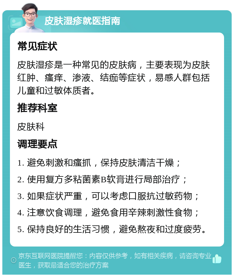 皮肤湿疹就医指南 常见症状 皮肤湿疹是一种常见的皮肤病，主要表现为皮肤红肿、瘙痒、渗液、结痂等症状，易感人群包括儿童和过敏体质者。 推荐科室 皮肤科 调理要点 1. 避免刺激和瘙抓，保持皮肤清洁干燥； 2. 使用复方多粘菌素B软膏进行局部治疗； 3. 如果症状严重，可以考虑口服抗过敏药物； 4. 注意饮食调理，避免食用辛辣刺激性食物； 5. 保持良好的生活习惯，避免熬夜和过度疲劳。