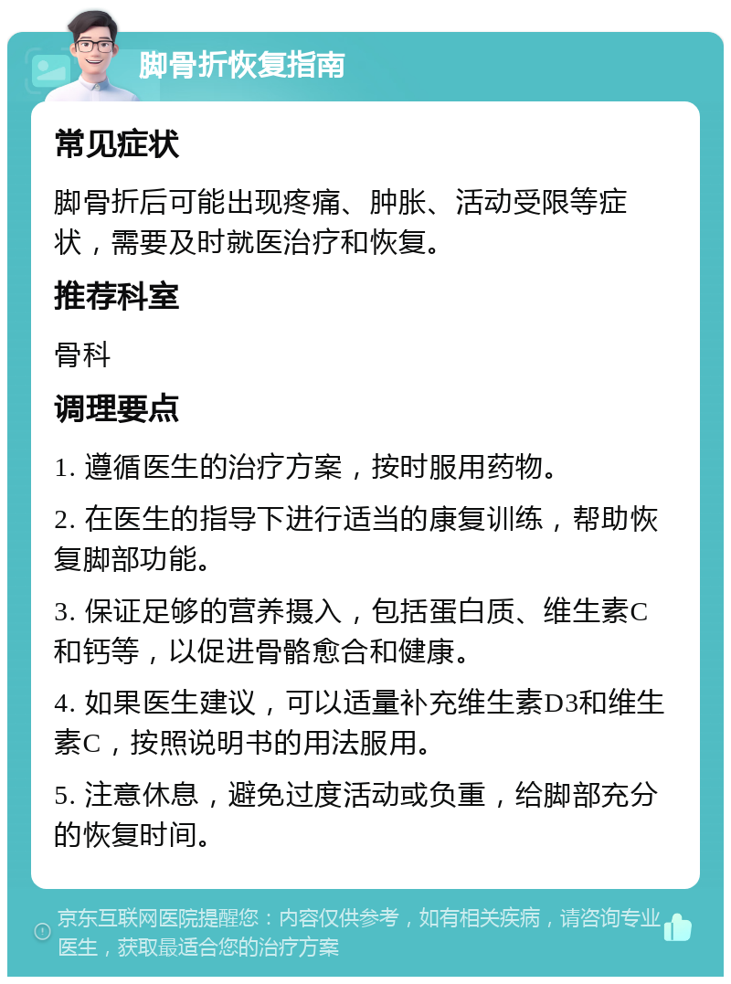 脚骨折恢复指南 常见症状 脚骨折后可能出现疼痛、肿胀、活动受限等症状，需要及时就医治疗和恢复。 推荐科室 骨科 调理要点 1. 遵循医生的治疗方案，按时服用药物。 2. 在医生的指导下进行适当的康复训练，帮助恢复脚部功能。 3. 保证足够的营养摄入，包括蛋白质、维生素C和钙等，以促进骨骼愈合和健康。 4. 如果医生建议，可以适量补充维生素D3和维生素C，按照说明书的用法服用。 5. 注意休息，避免过度活动或负重，给脚部充分的恢复时间。