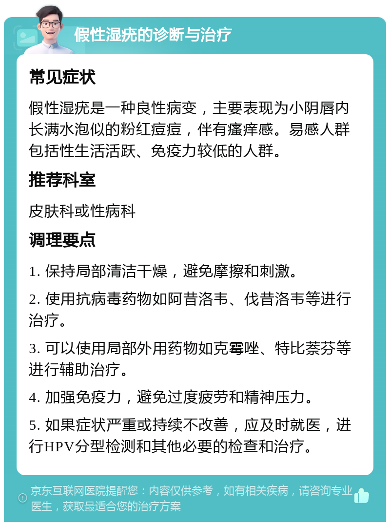 假性湿疣的诊断与治疗 常见症状 假性湿疣是一种良性病变，主要表现为小阴唇内长满水泡似的粉红痘痘，伴有瘙痒感。易感人群包括性生活活跃、免疫力较低的人群。 推荐科室 皮肤科或性病科 调理要点 1. 保持局部清洁干燥，避免摩擦和刺激。 2. 使用抗病毒药物如阿昔洛韦、伐昔洛韦等进行治疗。 3. 可以使用局部外用药物如克霉唑、特比萘芬等进行辅助治疗。 4. 加强免疫力，避免过度疲劳和精神压力。 5. 如果症状严重或持续不改善，应及时就医，进行HPV分型检测和其他必要的检查和治疗。