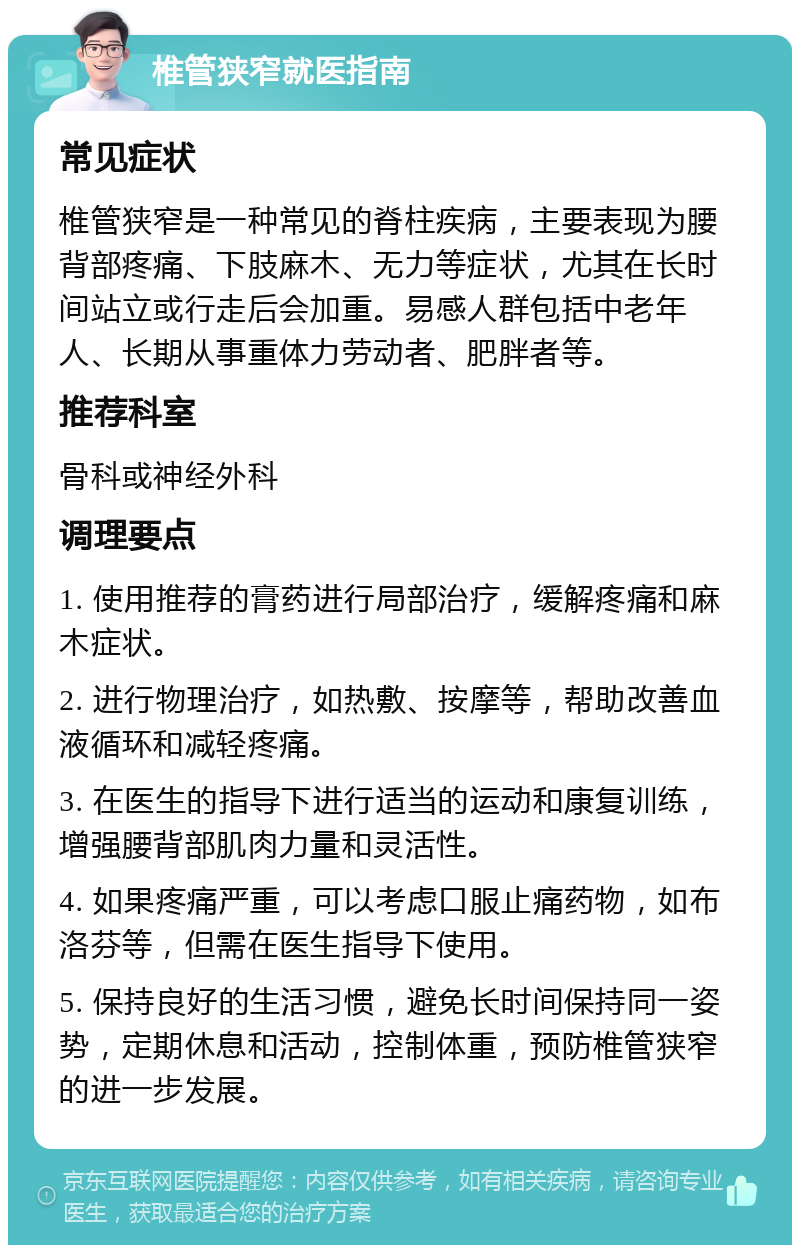 椎管狭窄就医指南 常见症状 椎管狭窄是一种常见的脊柱疾病，主要表现为腰背部疼痛、下肢麻木、无力等症状，尤其在长时间站立或行走后会加重。易感人群包括中老年人、长期从事重体力劳动者、肥胖者等。 推荐科室 骨科或神经外科 调理要点 1. 使用推荐的膏药进行局部治疗，缓解疼痛和麻木症状。 2. 进行物理治疗，如热敷、按摩等，帮助改善血液循环和减轻疼痛。 3. 在医生的指导下进行适当的运动和康复训练，增强腰背部肌肉力量和灵活性。 4. 如果疼痛严重，可以考虑口服止痛药物，如布洛芬等，但需在医生指导下使用。 5. 保持良好的生活习惯，避免长时间保持同一姿势，定期休息和活动，控制体重，预防椎管狭窄的进一步发展。