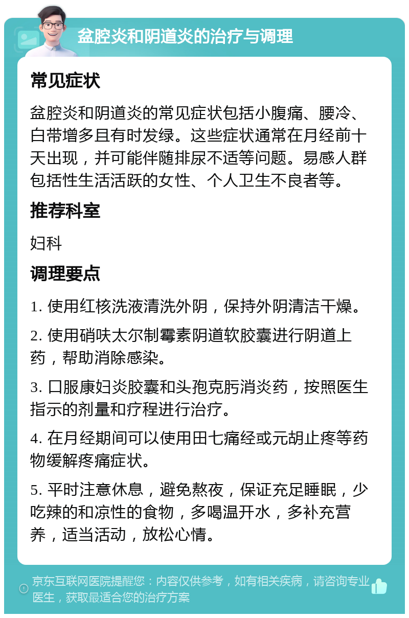 盆腔炎和阴道炎的治疗与调理 常见症状 盆腔炎和阴道炎的常见症状包括小腹痛、腰冷、白带增多且有时发绿。这些症状通常在月经前十天出现，并可能伴随排尿不适等问题。易感人群包括性生活活跃的女性、个人卫生不良者等。 推荐科室 妇科 调理要点 1. 使用红核洗液清洗外阴，保持外阴清洁干燥。 2. 使用硝呋太尔制霉素阴道软胶囊进行阴道上药，帮助消除感染。 3. 口服康妇炎胶囊和头孢克肟消炎药，按照医生指示的剂量和疗程进行治疗。 4. 在月经期间可以使用田七痛经或元胡止疼等药物缓解疼痛症状。 5. 平时注意休息，避免熬夜，保证充足睡眠，少吃辣的和凉性的食物，多喝温开水，多补充营养，适当活动，放松心情。