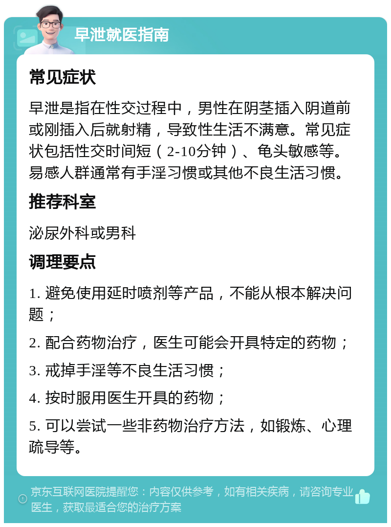 早泄就医指南 常见症状 早泄是指在性交过程中，男性在阴茎插入阴道前或刚插入后就射精，导致性生活不满意。常见症状包括性交时间短（2-10分钟）、龟头敏感等。易感人群通常有手淫习惯或其他不良生活习惯。 推荐科室 泌尿外科或男科 调理要点 1. 避免使用延时喷剂等产品，不能从根本解决问题； 2. 配合药物治疗，医生可能会开具特定的药物； 3. 戒掉手淫等不良生活习惯； 4. 按时服用医生开具的药物； 5. 可以尝试一些非药物治疗方法，如锻炼、心理疏导等。