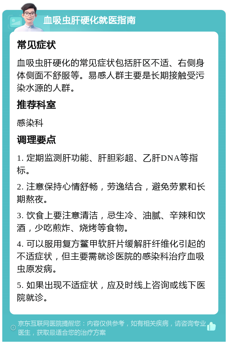 血吸虫肝硬化就医指南 常见症状 血吸虫肝硬化的常见症状包括肝区不适、右侧身体侧面不舒服等。易感人群主要是长期接触受污染水源的人群。 推荐科室 感染科 调理要点 1. 定期监测肝功能、肝胆彩超、乙肝DNA等指标。 2. 注意保持心情舒畅，劳逸结合，避免劳累和长期熬夜。 3. 饮食上要注意清洁，忌生冷、油腻、辛辣和饮酒，少吃煎炸、烧烤等食物。 4. 可以服用复方鳖甲软肝片缓解肝纤维化引起的不适症状，但主要需就诊医院的感染科治疗血吸虫原发病。 5. 如果出现不适症状，应及时线上咨询或线下医院就诊。