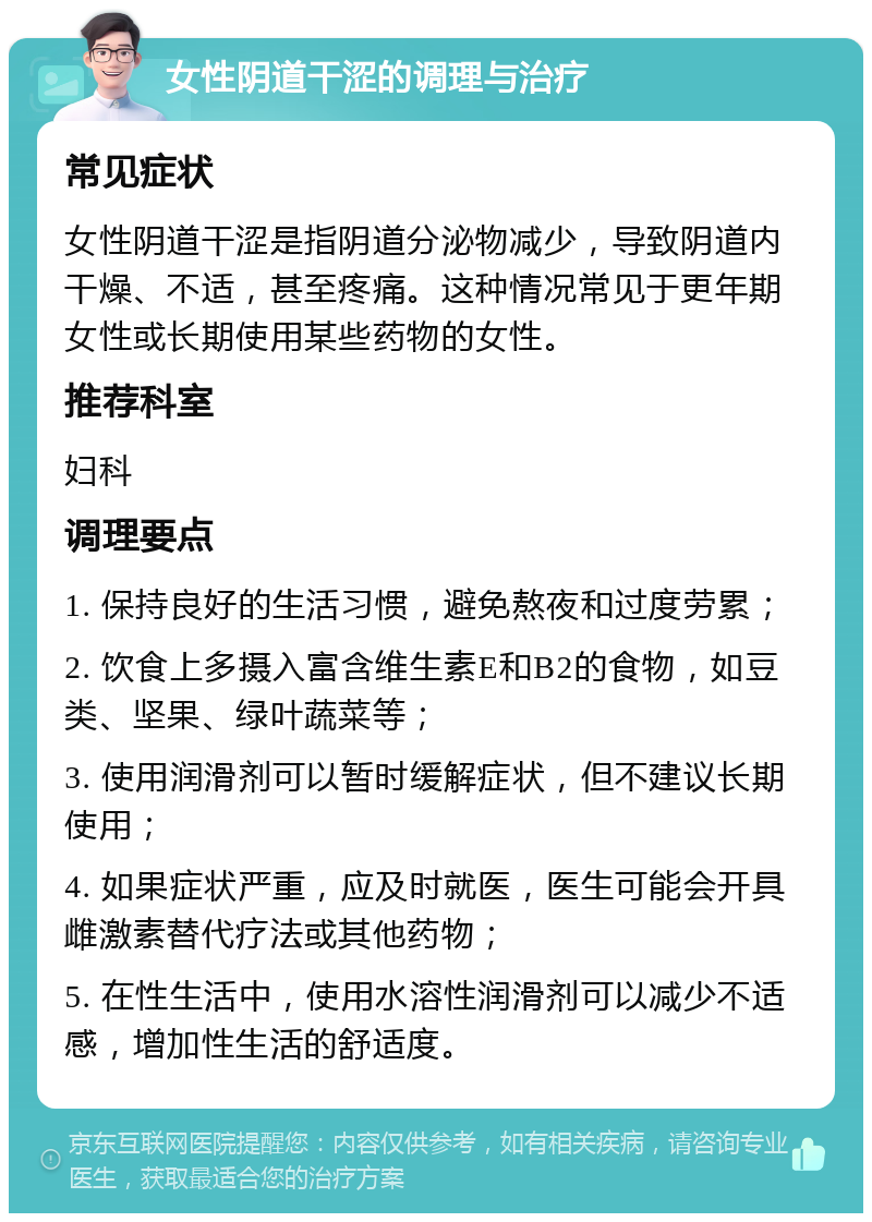 女性阴道干涩的调理与治疗 常见症状 女性阴道干涩是指阴道分泌物减少，导致阴道内干燥、不适，甚至疼痛。这种情况常见于更年期女性或长期使用某些药物的女性。 推荐科室 妇科 调理要点 1. 保持良好的生活习惯，避免熬夜和过度劳累； 2. 饮食上多摄入富含维生素E和B2的食物，如豆类、坚果、绿叶蔬菜等； 3. 使用润滑剂可以暂时缓解症状，但不建议长期使用； 4. 如果症状严重，应及时就医，医生可能会开具雌激素替代疗法或其他药物； 5. 在性生活中，使用水溶性润滑剂可以减少不适感，增加性生活的舒适度。