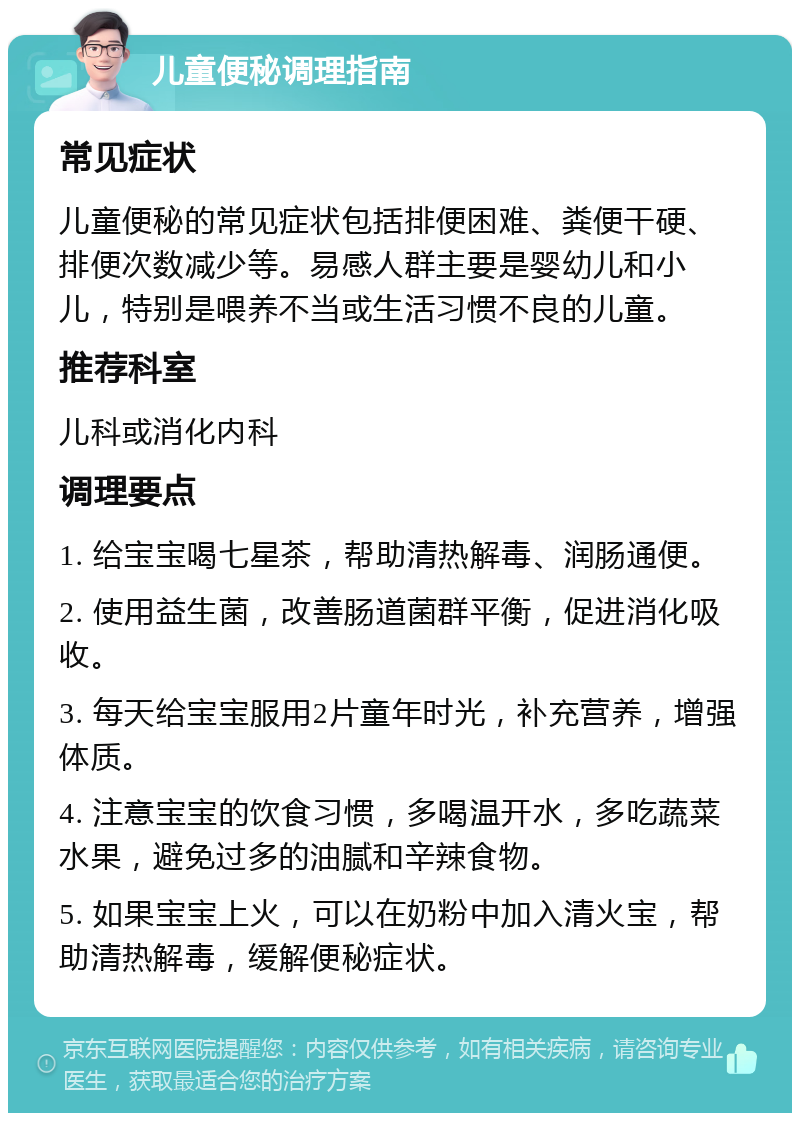 儿童便秘调理指南 常见症状 儿童便秘的常见症状包括排便困难、粪便干硬、排便次数减少等。易感人群主要是婴幼儿和小儿，特别是喂养不当或生活习惯不良的儿童。 推荐科室 儿科或消化内科 调理要点 1. 给宝宝喝七星茶，帮助清热解毒、润肠通便。 2. 使用益生菌，改善肠道菌群平衡，促进消化吸收。 3. 每天给宝宝服用2片童年时光，补充营养，增强体质。 4. 注意宝宝的饮食习惯，多喝温开水，多吃蔬菜水果，避免过多的油腻和辛辣食物。 5. 如果宝宝上火，可以在奶粉中加入清火宝，帮助清热解毒，缓解便秘症状。