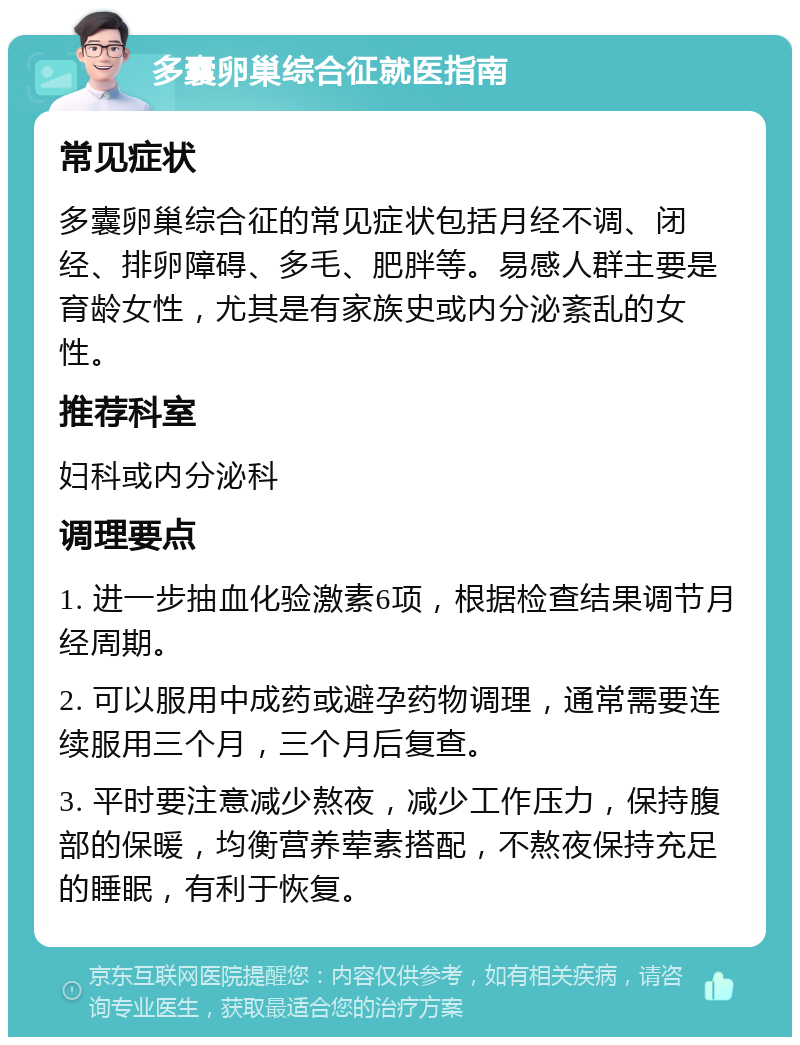 多囊卵巢综合征就医指南 常见症状 多囊卵巢综合征的常见症状包括月经不调、闭经、排卵障碍、多毛、肥胖等。易感人群主要是育龄女性，尤其是有家族史或内分泌紊乱的女性。 推荐科室 妇科或内分泌科 调理要点 1. 进一步抽血化验激素6项，根据检查结果调节月经周期。 2. 可以服用中成药或避孕药物调理，通常需要连续服用三个月，三个月后复查。 3. 平时要注意减少熬夜，减少工作压力，保持腹部的保暖，均衡营养荤素搭配，不熬夜保持充足的睡眠，有利于恢复。