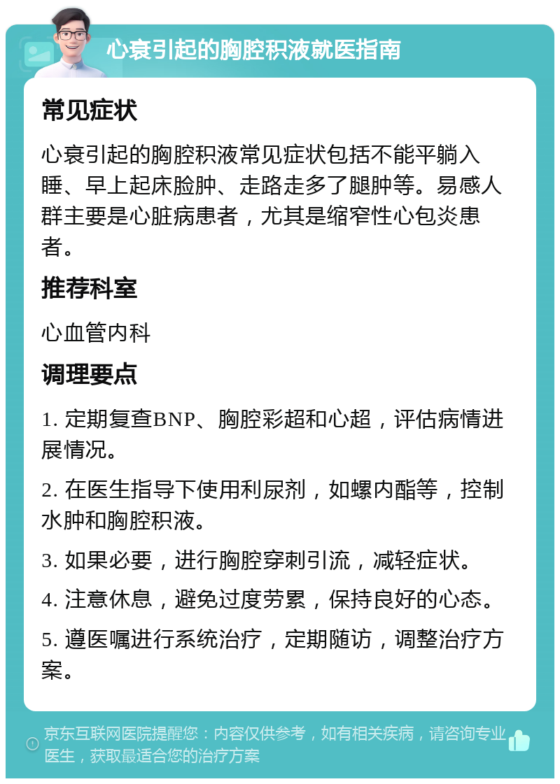 心衰引起的胸腔积液就医指南 常见症状 心衰引起的胸腔积液常见症状包括不能平躺入睡、早上起床脸肿、走路走多了腿肿等。易感人群主要是心脏病患者，尤其是缩窄性心包炎患者。 推荐科室 心血管内科 调理要点 1. 定期复查BNP、胸腔彩超和心超，评估病情进展情况。 2. 在医生指导下使用利尿剂，如螺内酯等，控制水肿和胸腔积液。 3. 如果必要，进行胸腔穿刺引流，减轻症状。 4. 注意休息，避免过度劳累，保持良好的心态。 5. 遵医嘱进行系统治疗，定期随访，调整治疗方案。