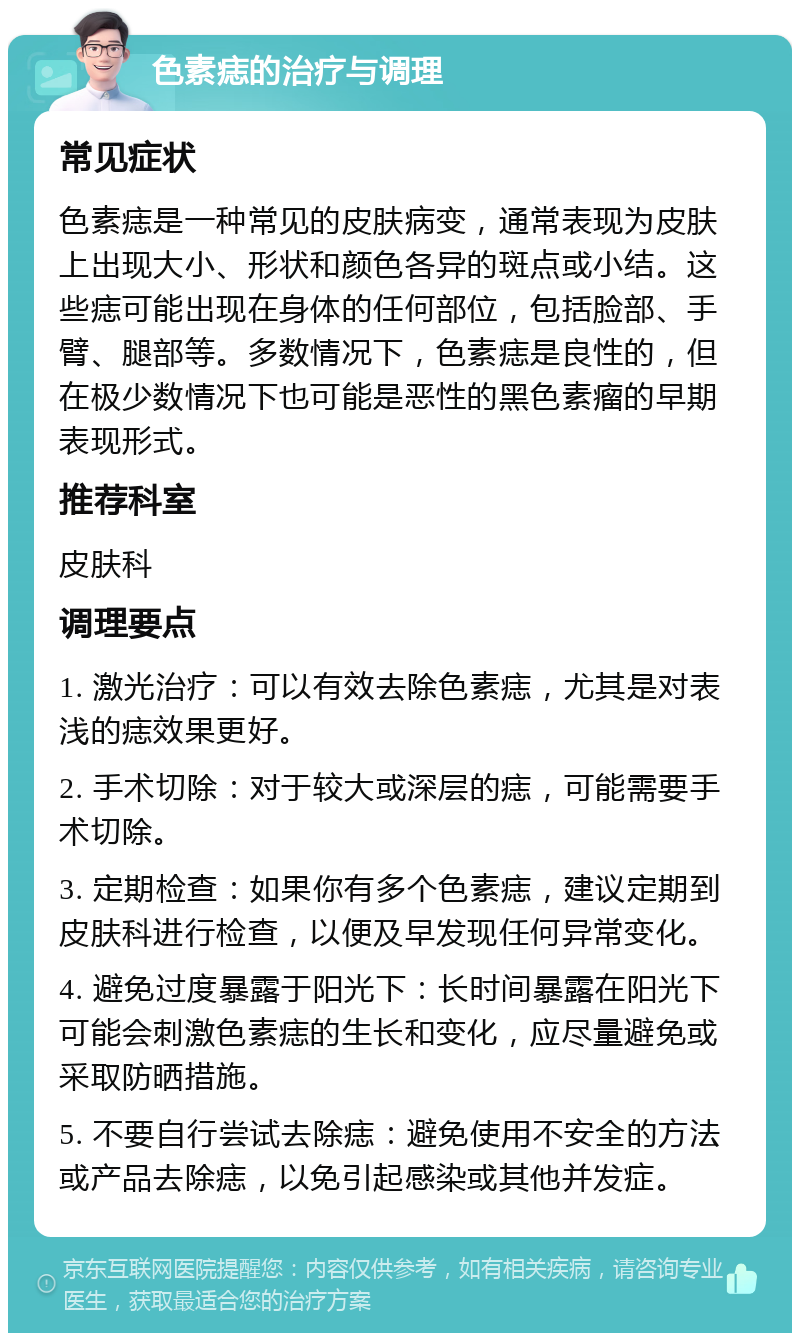 色素痣的治疗与调理 常见症状 色素痣是一种常见的皮肤病变，通常表现为皮肤上出现大小、形状和颜色各异的斑点或小结。这些痣可能出现在身体的任何部位，包括脸部、手臂、腿部等。多数情况下，色素痣是良性的，但在极少数情况下也可能是恶性的黑色素瘤的早期表现形式。 推荐科室 皮肤科 调理要点 1. 激光治疗：可以有效去除色素痣，尤其是对表浅的痣效果更好。 2. 手术切除：对于较大或深层的痣，可能需要手术切除。 3. 定期检查：如果你有多个色素痣，建议定期到皮肤科进行检查，以便及早发现任何异常变化。 4. 避免过度暴露于阳光下：长时间暴露在阳光下可能会刺激色素痣的生长和变化，应尽量避免或采取防晒措施。 5. 不要自行尝试去除痣：避免使用不安全的方法或产品去除痣，以免引起感染或其他并发症。