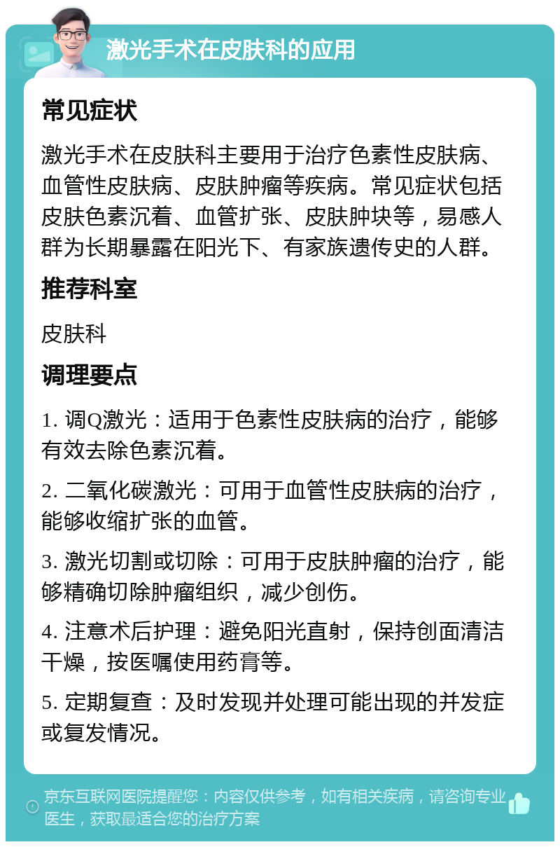 激光手术在皮肤科的应用 常见症状 激光手术在皮肤科主要用于治疗色素性皮肤病、血管性皮肤病、皮肤肿瘤等疾病。常见症状包括皮肤色素沉着、血管扩张、皮肤肿块等，易感人群为长期暴露在阳光下、有家族遗传史的人群。 推荐科室 皮肤科 调理要点 1. 调Q激光：适用于色素性皮肤病的治疗，能够有效去除色素沉着。 2. 二氧化碳激光：可用于血管性皮肤病的治疗，能够收缩扩张的血管。 3. 激光切割或切除：可用于皮肤肿瘤的治疗，能够精确切除肿瘤组织，减少创伤。 4. 注意术后护理：避免阳光直射，保持创面清洁干燥，按医嘱使用药膏等。 5. 定期复查：及时发现并处理可能出现的并发症或复发情况。