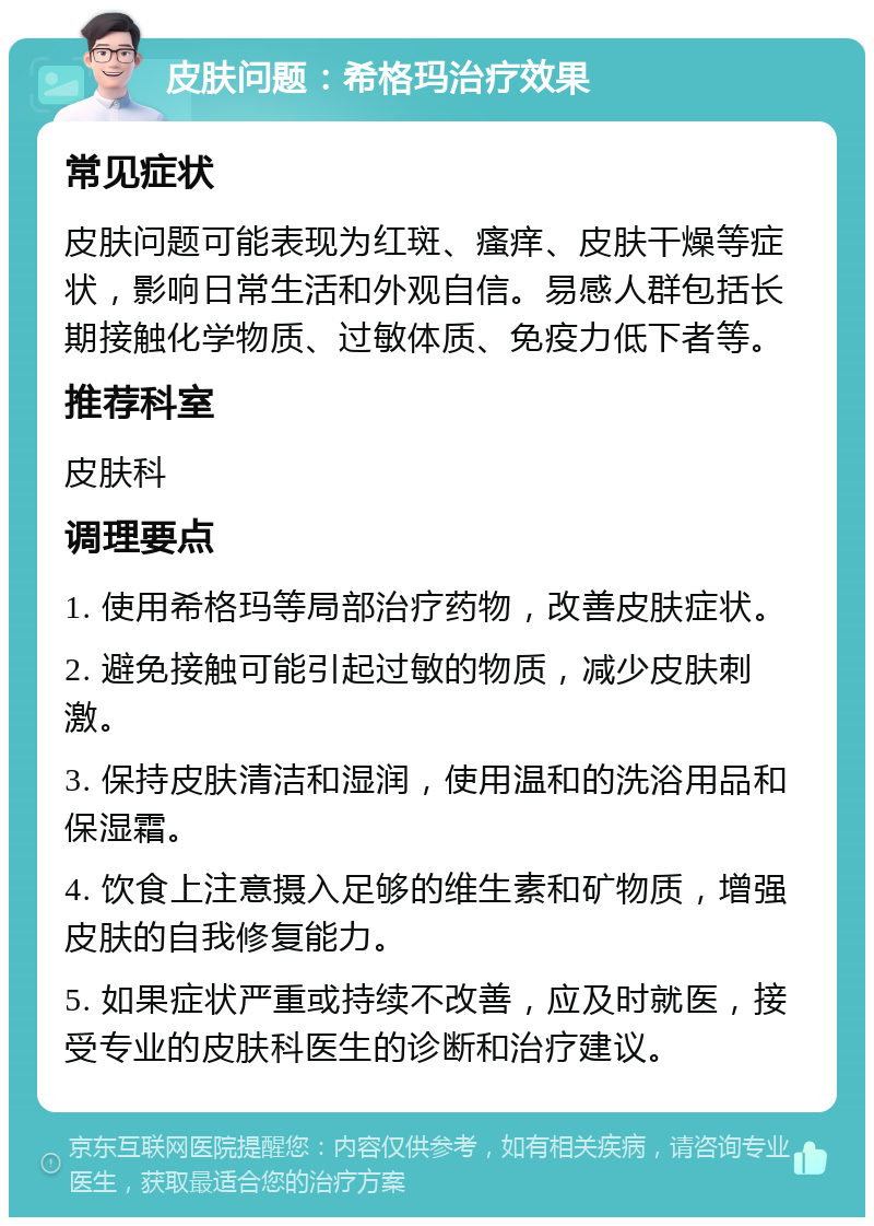 皮肤问题：希格玛治疗效果 常见症状 皮肤问题可能表现为红斑、瘙痒、皮肤干燥等症状，影响日常生活和外观自信。易感人群包括长期接触化学物质、过敏体质、免疫力低下者等。 推荐科室 皮肤科 调理要点 1. 使用希格玛等局部治疗药物，改善皮肤症状。 2. 避免接触可能引起过敏的物质，减少皮肤刺激。 3. 保持皮肤清洁和湿润，使用温和的洗浴用品和保湿霜。 4. 饮食上注意摄入足够的维生素和矿物质，增强皮肤的自我修复能力。 5. 如果症状严重或持续不改善，应及时就医，接受专业的皮肤科医生的诊断和治疗建议。