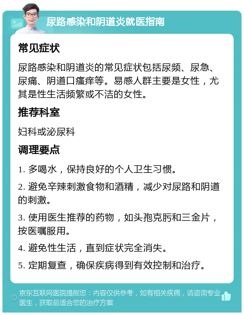 尿路感染和阴道炎就医指南 常见症状 尿路感染和阴道炎的常见症状包括尿频、尿急、尿痛、阴道口瘙痒等。易感人群主要是女性，尤其是性生活频繁或不洁的女性。 推荐科室 妇科或泌尿科 调理要点 1. 多喝水，保持良好的个人卫生习惯。 2. 避免辛辣刺激食物和酒精，减少对尿路和阴道的刺激。 3. 使用医生推荐的药物，如头孢克肟和三金片，按医嘱服用。 4. 避免性生活，直到症状完全消失。 5. 定期复查，确保疾病得到有效控制和治疗。