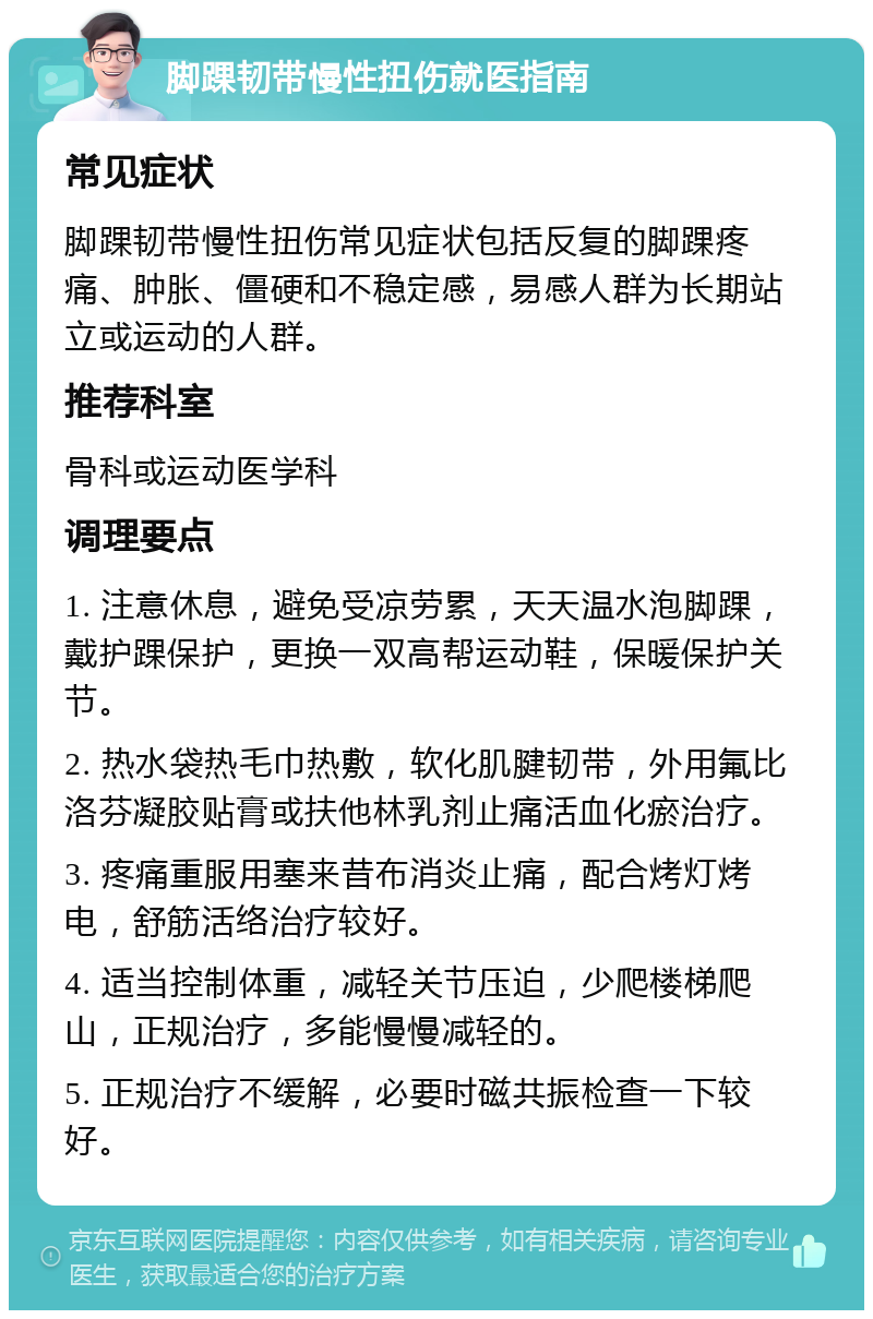 脚踝韧带慢性扭伤就医指南 常见症状 脚踝韧带慢性扭伤常见症状包括反复的脚踝疼痛、肿胀、僵硬和不稳定感，易感人群为长期站立或运动的人群。 推荐科室 骨科或运动医学科 调理要点 1. 注意休息，避免受凉劳累，天天温水泡脚踝，戴护踝保护，更换一双高帮运动鞋，保暖保护关节。 2. 热水袋热毛巾热敷，软化肌腱韧带，外用氟比洛芬凝胶贴膏或扶他林乳剂止痛活血化瘀治疗。 3. 疼痛重服用塞来昔布消炎止痛，配合烤灯烤电，舒筋活络治疗较好。 4. 适当控制体重，减轻关节压迫，少爬楼梯爬山，正规治疗，多能慢慢减轻的。 5. 正规治疗不缓解，必要时磁共振检查一下较好。