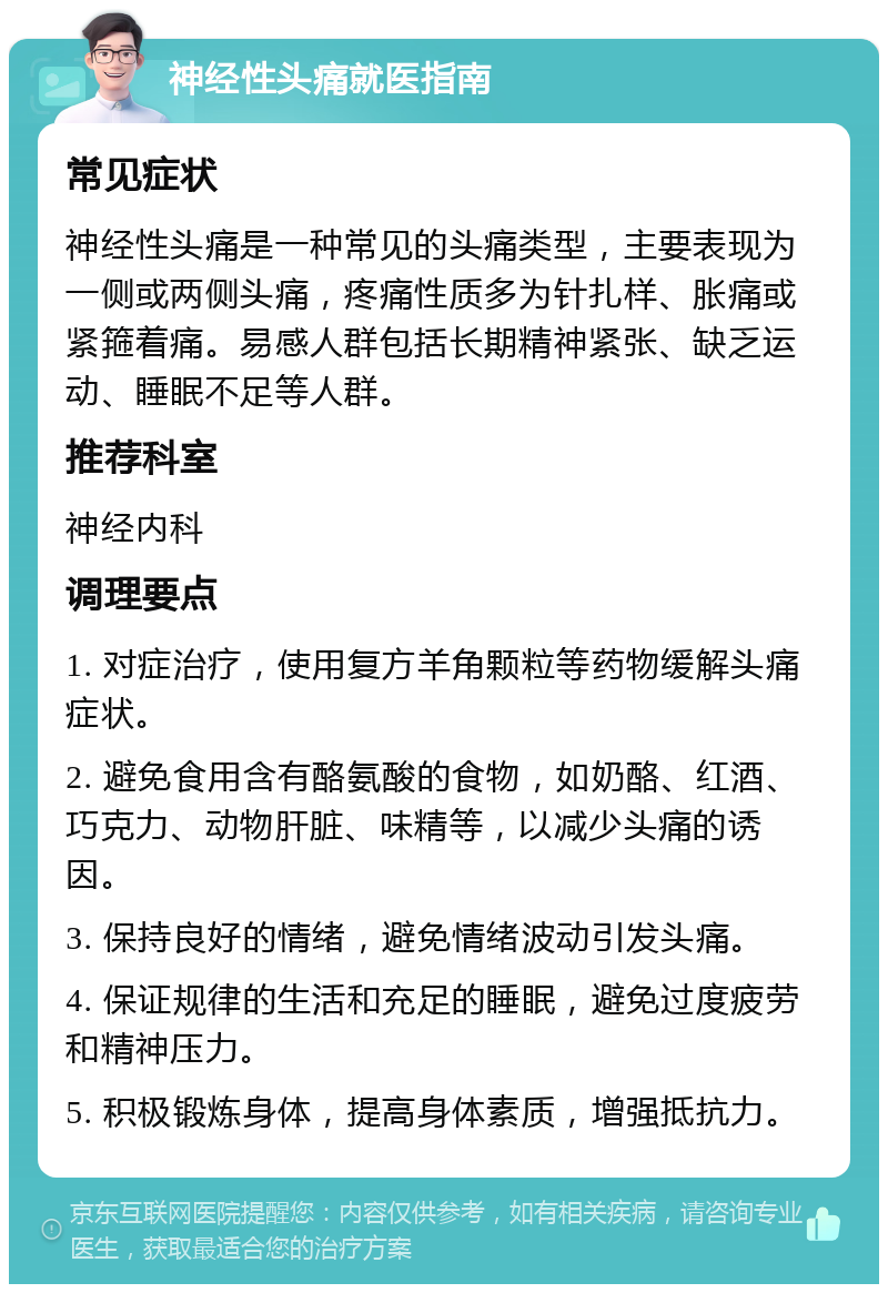 神经性头痛就医指南 常见症状 神经性头痛是一种常见的头痛类型，主要表现为一侧或两侧头痛，疼痛性质多为针扎样、胀痛或紧箍着痛。易感人群包括长期精神紧张、缺乏运动、睡眠不足等人群。 推荐科室 神经内科 调理要点 1. 对症治疗，使用复方羊角颗粒等药物缓解头痛症状。 2. 避免食用含有酪氨酸的食物，如奶酪、红酒、巧克力、动物肝脏、味精等，以减少头痛的诱因。 3. 保持良好的情绪，避免情绪波动引发头痛。 4. 保证规律的生活和充足的睡眠，避免过度疲劳和精神压力。 5. 积极锻炼身体，提高身体素质，增强抵抗力。