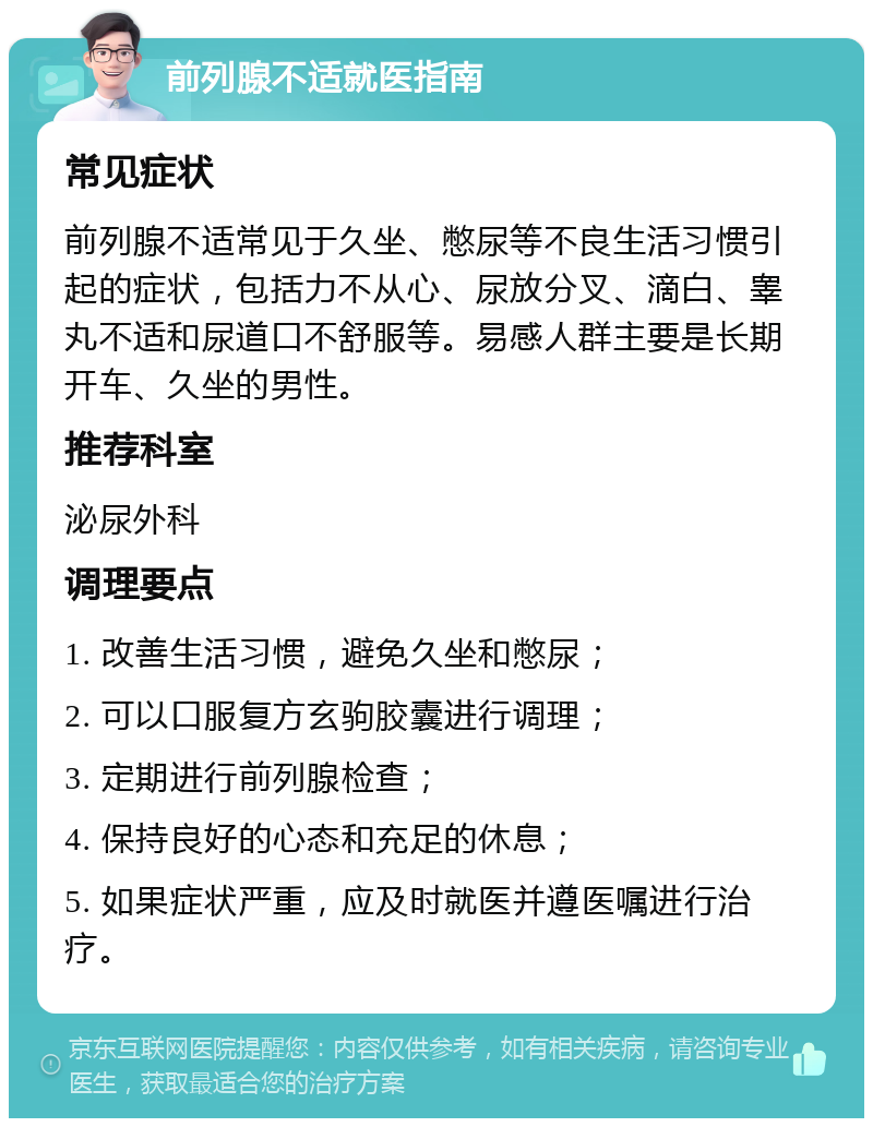 前列腺不适就医指南 常见症状 前列腺不适常见于久坐、憋尿等不良生活习惯引起的症状，包括力不从心、尿放分叉、滴白、睾丸不适和尿道口不舒服等。易感人群主要是长期开车、久坐的男性。 推荐科室 泌尿外科 调理要点 1. 改善生活习惯，避免久坐和憋尿； 2. 可以口服复方玄驹胶囊进行调理； 3. 定期进行前列腺检查； 4. 保持良好的心态和充足的休息； 5. 如果症状严重，应及时就医并遵医嘱进行治疗。